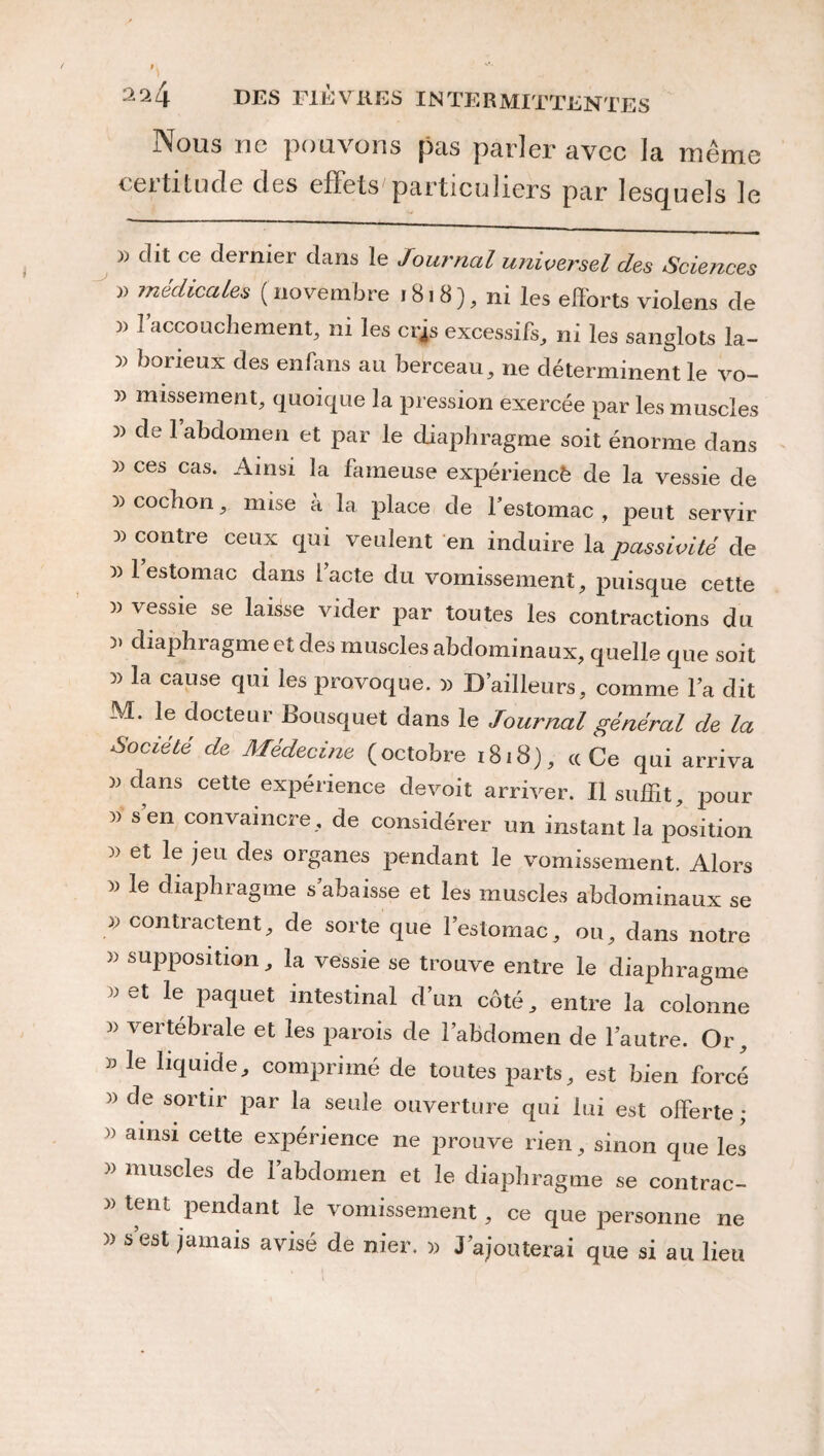 Nous ne pouvons pas parler avec la même certitude des effets particuliers par lesquels le b dit ce dernier dans le Journal unive?~sel des Sciences )> médicales (novembre 1818), ni les efforts violens de » l’accouchement, ni les crjs excessifs, ni les sanglots la- 5) borieux des enfans au berceau, ne déterminent le vo- missement, quoique la pression exercée par les muscles )) de l’abdomen et par le diaphragme soit énorme dans » ces cas. Ainsi la fameuse expériencè de la vessie de 3) cochon, mise à la place de l’estomac , peut servir 3) contre ceux qui veulent en induire la passivité de 33 1 estomac dans lacté du vomissement, puisque cette 3) vessie se laisse vider par toutes les contractions du 3> diaphragme et des muscles abdominaux, quelle que soit 3) la cause qui les provoque. 3) D’ailleurs, comme la dit M. le docteur Bousquet dans le Journal général de la Société de Médecine (octobre 1818), cc Ce qui arriva dans cette expérience devoit arriver. Il suffit, pour » sen convaincre, de considérer un instant la position 3) et le jeu des organes pendant le vomissement. Alors 33 le diaphragme s’abaisse et les muscles abdominaux se 33 contractent, de sorte que l’estomac, ou, dans notre )3 supposition, la vessie se trouve entre le diaphragme >3 et le paquet intestinal d’un côté, entre la colonne 3> vertébrale et les parois de l’abdomen de l’autre. Or, 33 le liquide, comprimé de toutes parts, est bien forcé » de sortir par la seule ouverture qui lui est offerte ; >> ainsi cette expérience 11e prouve rien, sinon que les 33 muscles de l’abdomen et le diaphragme se contrac- 33 tent pendant le vomissement, ce que personne ne >3 s est jamais avisé de nier. 33 J’ajouterai que si au lieu