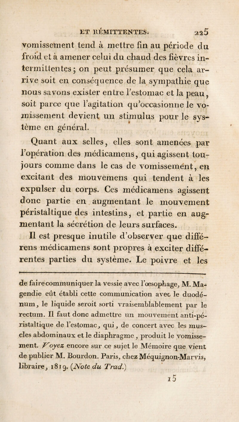 vomissement tend à mettre fin au période du froid et à amener celui du chaud des fièvres in¬ termittentes ; on peut présumer que cela ar¬ rive soit en conséquence de la sympathie que nous savons exister entre l'estomac et la peau, soit parce que l'agitation qu'occasionne le vo¬ missement devient un stimulus pour le sys¬ tème en général. Quant aux selles, elles sont amenées par l'opération des médicamens, qui agissent tou¬ jours comme dans le cas de vomissement, en excitant des mouvemens qui tendent à les expulser du corps. Ces médicamens agissent donc partie en augmentant le mouvement péristaltique des intestins, et partie en aug¬ mentant la sécrétion de leurs surfaces. Il est presque inutile d’observer que diffé- rens médicamens sont propres à exciter diffé¬ rentes parties du système. Le poivre et les .. de faire communiquer la vessie avec l’oesophage, M. Ma¬ gendie eût établi cette communication avec le duodé¬ num, le liquide seroit sorti vraisemblablement par le rectum. Il faut donc admettre un mouvement anti-pé¬ ristaltique de l’estomac, qui, de concert avec les mus¬ cles abdominaux et le diaphragme, produit le vomisse¬ ment. oyez encore sur ce sujet le Mémoire que vient de publier M. Bourdon. Paris, chez Méquignon-Marvis, libraire, 1819. (Note du Trad.) z5