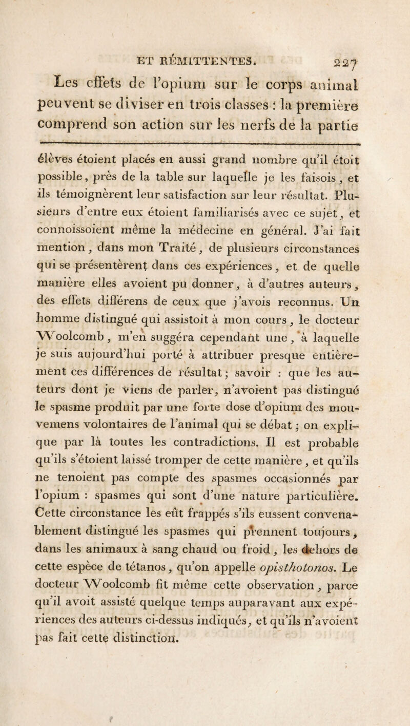 Les effets de l’opium sur le corps animal peuvent se diviser en trois classes i la première comprend son action sur les nerfs de la partie élèves étoient placés en aussi grand nombre qu'il étoit possible, près de la table sur laquelle je les faisois , et ils témoignèrent leur satisfaction sur leur résultat. Plu¬ sieurs d’entre eux étoient familiarisés avec ce sujet, et connoissoient même la médecine en général. J’ai fait mention, dans mon Traité, de plusieurs circonstances qui se présentèrent dans ces expériences, et de quelle manière elles avoient pu donner, à d’autres auteurs, des effets différens de ceux que j’avois reconnus. Un homme distingué qui assistoit à mon cours, le docteur Woolcomb, m’en suggéra cependant une, à laquelle je suis aujourd’hui porté à attribuer presque entière¬ ment ces différences de résultat ; savoir : que les au¬ teurs dont je viens de parler, n’avoient pas distingué le spasme produit par une forte dose d’opium des mou- vemens volontaires de l’animal qui se débat ; on expli¬ que par là toutes les contradictions. Il est probable qu’ils s etoient laissé tromper de cette manière, et qu’ils ne tenoient pas compte des spasmes occasionnés par l’opium : spasmes qui sont d’une nature particulière. Cette circonstance les eût frappés s’ils eussent convena¬ blement distingué les spasmes qui prennent toujours, dans les animaux à sang chaud ou froid, les dehors de cette espèce de tétanos, qu’on appelle opisthotonos. Le docteur Woolcomb fit même cette observation, parce qu’il avoit assisté quelque temps auparavant aux expé¬ riences des auteurs ci-dessus indiqués, et qu’ils n’avoient pas fait cette distinction.