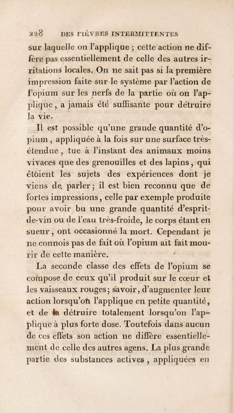 sur laquelle on l’applique ; cette action ne dif¬ fère pas essentiellement de celle des autres ir¬ ritations locales. On ne sait pas si la première impression faite sur le système par l’action de l’opium sur les nerfs de la partie où on l’ap¬ plique , a jamais été suffisante pour détruire la vie. Il est possible qu’une grande quantité d’o¬ pium , appliquée à la fois sur une surface très- étendue 7 tue à l’instant des animaux moins vivaces que des grenouilles et des lapins , qui étôient les sujets des expériences dont je viens de. parler; il est bien reconnu que de fortes impressions, celle par exemple produite pour avoir bu une grande quantité d’esprit- de-vin ou de l’eau très-froide, le corps étant en sueur , ont occasionné la mort. Cependant je ne connois pas de fait où l’opium ait fait mou¬ rir de cette manière. La seconde classe des effets de l’opium se compose de ceux qu’il produit sur le cœur et les vaisseaux rouges; savoir, d’augmenter leur action lorsqu’on l’applique en petite quantité, et de ki détruire totalement lorsqu’on l’ap¬ plique à plus forte dose. Toutefois dans aucun de ces effets son action ne diffère essentielle¬ ment de celle des autres agens. La plus grande partie des substances actives , appliquées en