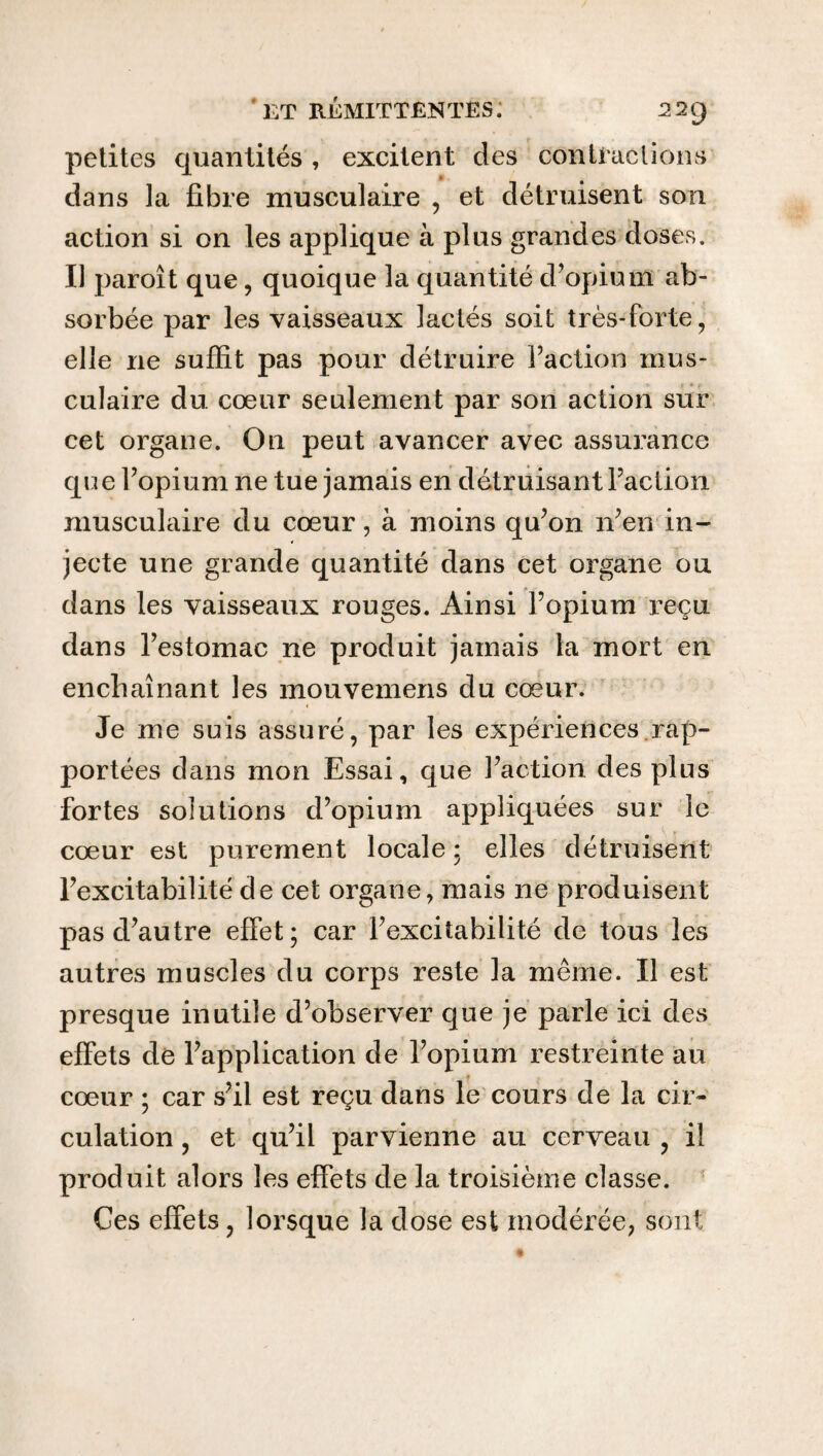 petites quantités , excitent des contractions dans la fibre musculaire , et détruisent son action si on les applique à plus grandes doses. Il paroît que, quoique la quantité d’opium ab¬ sorbée par les vaisseaux lactés soit très-forte, elle ne suffit pas pour détruire faction mus¬ culaire du cœur seulement par son action sur cet organe. On peut avancer avec assurance que f opium ne tue jamais en détruisant faction musculaire du cœur, à moins qu’on n’en in¬ jecte une grande quantité dans cet organe ou dans les vaisseaux rouges. Ainsi l’opium reçu dans l’estomac ne produit jamais la mort en enchaînant les mouvemens du cœur. Je me suis assuré, par les expériences rap¬ portées dans mon Essai, que faction des plus fortes solutions d’opium appliquées sur le cœur est purement locale ; elles détruisent l’excitabilité de cet organe, mais ne produisent pas d’autre effet; car l’excitabilité de tous les autres muscles du corps reste la même. Il est presque inutile d’observer que je parle ici des effets de l’application de l’opium restreinte au cœur ; car s’il est reçu dans le cours de la cir¬ culation , et qu’il parvienne au cerveau , il produit alors les effets de la troisième classe. Ces effets, lorsque la dose est modérée, sont