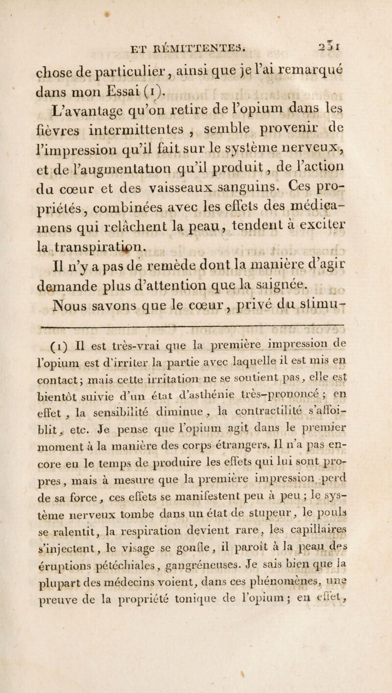 chose de particulier, ainsi que je Fai remarqué dans mon Essai (i). L’avantage qu’on retire de l’opium dans les fièvres intermittentes , semble provenir de l’impression qu’il fait sur le système nerveux, et de l’augmentation qu’il produit, de l’action du cœur et des vaisseaux sanguins. Ces pro¬ priétés , combinées avec les efîets des médica- mens qui relâchent la peau, tendent à exciter la transpiration. Il n’y a pas de remède dont la manière d’agir demande plus d’attention que la saignée. Nous savons que le cœur, privé du stimu- (i) Il est très-vrai que la premiere impression de l’opium est d’irriter la partie avec laquelle il est mis en contact ; mais cette irritation ne se soutient pas, eLe est bientôt suivie d’un état d’asthénie très-prononcé ; en effet , la sensibilité diminue , la contractilité s affai¬ blit, etc. Je pense que l’opium agit dans le premier moment à la manière des corps étrangers. Il n’a pas en¬ core eu le temps de produire les effets qui lui sont pro¬ pres , mais à mesure que la première impression perd de sa force, ces effets se manifestent peu à peu ; le sys¬ tème nerveux tombe dans un état de stupeur, le pouls se ralentit, la respiration devient rare, les capillaires s’injectent, le visage se gonfle, il paroit à la peau des éruptions pétéchiales, gangréneuses. Je sais bien que la plupart des médecins voient, dans ces phénomènes, une preuve de la propriété tonique de l’opium; en eflet.