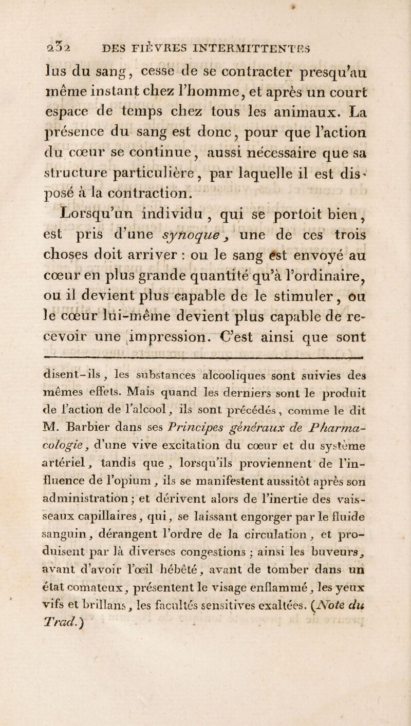 lus du sang, cesse de se contracter presqu’au. même instant chez l’homme, et après un court espace de temps chez tous les animaux. La présence du sang est donc, pour que l’action du cœur se continue, aussi nécessaire que sa structure particulière, par laquelle il est dis* posé à la contraction. Lorsqu’un individu, qui se portoitbien, est pris d’une synoque 3 une de ces trois choses doit arriver : ou le sang est envoyé au cœur en plus grande quantité qu’à l’ordinaire, ou il devient plus capable de le stimuler, ou le cœur lui-même devient plus capable de re¬ cevoir une impression. C’est ainsi que sont disent-ils , les substances alcooliques sont suivies des mêmes effets. Mais quand les derniers sont le produit de l’action cle 1 alcool, ils sont précédés , comme le dit M. Barbier dans ses Principes généraux cle Pharma- cologie, d’une vive excitation du cœur et du système artériel * tandis que , lorsqu’ils proviennent de l’in¬ fluence de l’opium , ils se manifestent aussitôt après son administration; et dérivent alors de l’inertie des vais¬ seaux capillaires, qui, se laissant engorger par le fluide sanguin, dérangent l’ordre de la circulation, et pro¬ duisent par là diverses congestions ; ainsi les buveurs,, avant d’avoir l’oeil hébété, avant de tomber dans un état comateux, présentent le visage enflammé, les yeux vifs et brAlans, les facultés sensitives exaltées. (Note du Trad.)
