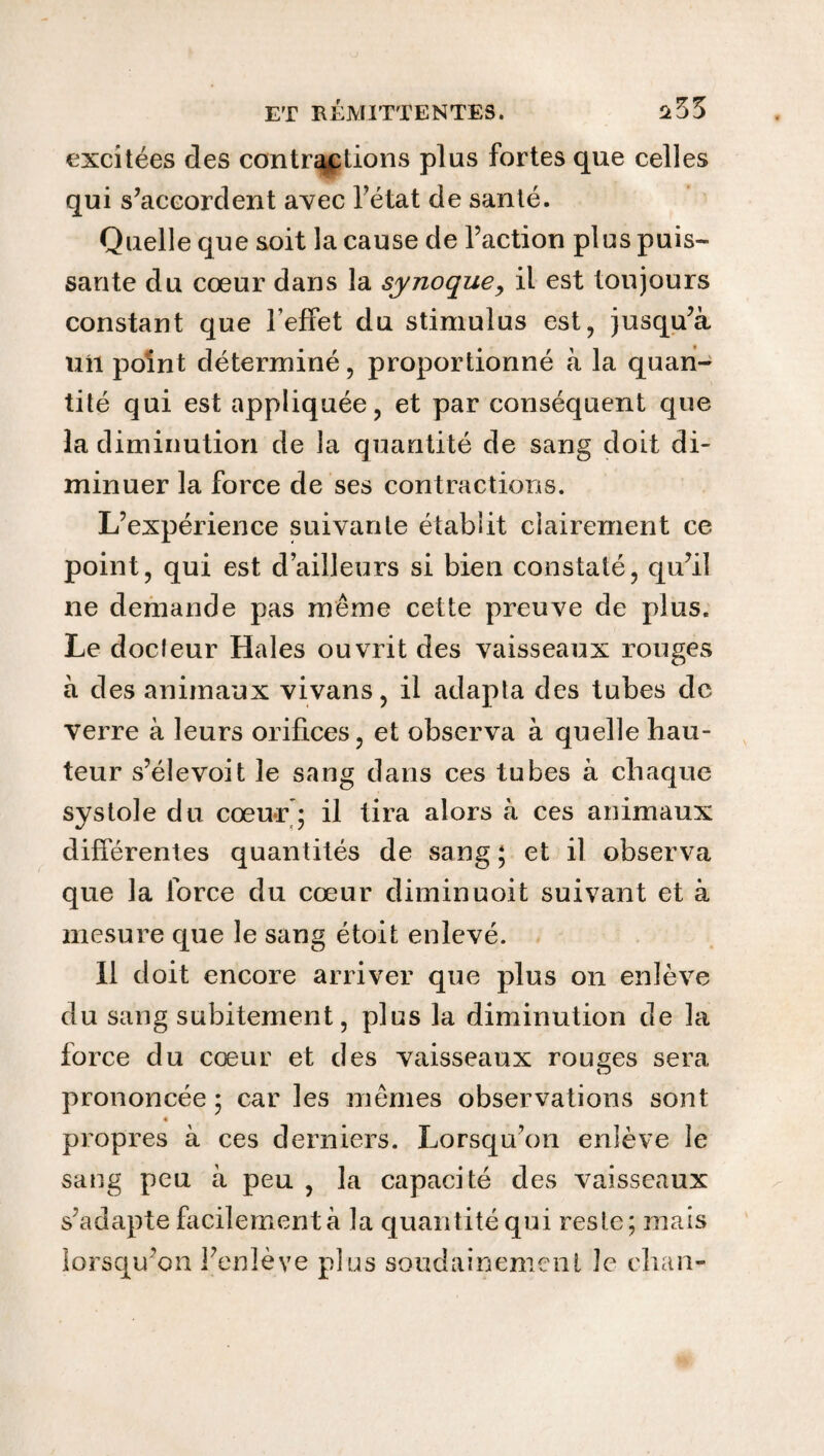 excitées des contractions plus fortes que celles qui s’accordent avec l’état de santé. Quelle que soit la cause de l’action plus puis¬ sante du cœur dans la synoque, il est toujours constant que l’effet du stimulus est, jusqu’à uîl point déterminé, proportionné à la quan¬ tité qui est appliquée, et par conséquent que la diminution de la quantité de sang doit di¬ minuer la force de ses contractions. L’expérience suivante établit clairement ce point, qui est d’ailleurs si bien constaté, qu’il ne demande pas même celte preuve de plus. Le docfeur Haies ouvrit des vaisseaux rouges à des animaux vivans, il adapta des tubes de verre à leurs orifices, et observa à quelle hau¬ teur s’élevoit le sang dans ces tubes à chaque systole du cœur ; il tira alors à ces animaux différentes quantités de sang; et il observa que la force du cœur diminuoit suivant et à mesure que le sang étoit enlevé. Il doit encore arriver que plus on enlève du sang subitement, plus la diminution de la force du cœur et des vaisseaux rouges sera prononcée ; car les mêmes observations sont propres à ces derniers. Lorsqu’on enlève le sang peu à peu , la capacité des vaisseaux s’adapte facilement à la quantité qui reste; mais lorsqu’on l’enlève plus soudainement le chan-