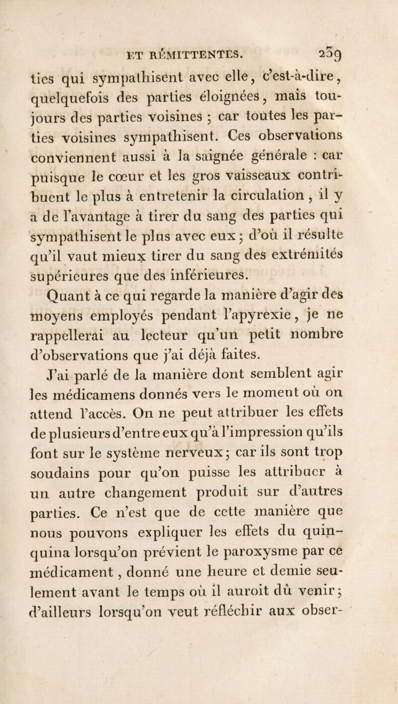 ties qui sympathisent avec elle, c’est-à-dire, quelquefois des parties éloignées, mais tou¬ jours des parties voisines ; car toutes les par¬ ties voisines sympathisent. Ces observations conviennent aussi à la saignée générale : car puisque le cœur et les gros vaisseaux contri¬ buent le plus à entretenir la circulation , il y a de l’avantage à tirer du sang des parties qui sympathisent le plus avec eux ; d’où il résulte qu’il vaut mieux tirer du sang des extrémités supérieures que des inférieures. Quant à ce qui regarde la manière d’agir des moyens employés pendant l’apyrexie, je ne rappellerai au lecteur qu’un petit nombre d’observations que j’ai déjà faites. J’ai parlé de la manière dont semblent agir les médicamens donnés vers le moment où on attend l’accès. On ne peut attribuer les effets de plusieurs d’entre eux qu’à l’impression qu’ils font sur le système nerveux 5 car ils sont trop soudains pour qu’on puisse les attribuer à un autre changement produit sur d’autres parties. Ce n’est que de cette manière que nous pouvons expliquer les effets du quin¬ quina lorsqu’on prévient le paroxysme par ce médicament , donné une heure et demie seu¬ lement avant le temps où il auroit dû venir; d’ailleurs lorsqu’on veut réfléchir aux obser-