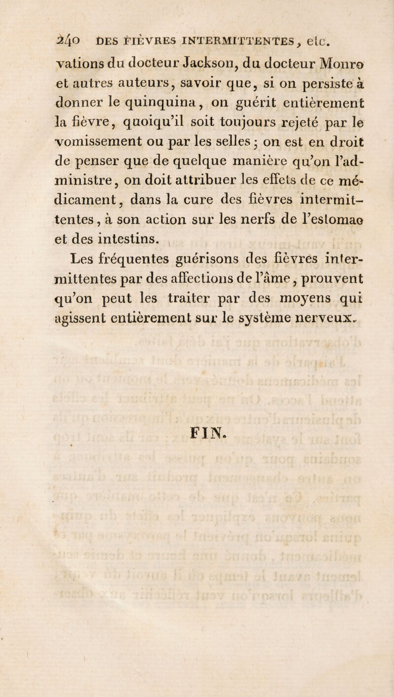 vations do docteur Jackson, du docteur Monro et autres auteurs, savoir que, si on persiste à donner le quinquina, on guérit entièrement la fièvre, quoiqu’il soit toujours rejeté par le vomissement ou par les selles ; on est en droit de penser que de quelque manière qu’on l’ad¬ ministre, on doit attribuer les effets de ce mé¬ dicament , dans la cure des fièvres intermit¬ tentes , à son action sur les nerfs de l’estomaa et des intestins. Les fréquentes guérisons des fièvres inter¬ mittentes par des affections de l’âme, prouvent qu’on peut les traiter par des moyens qui agissent entièrement sur le système nerveux. FIN.
