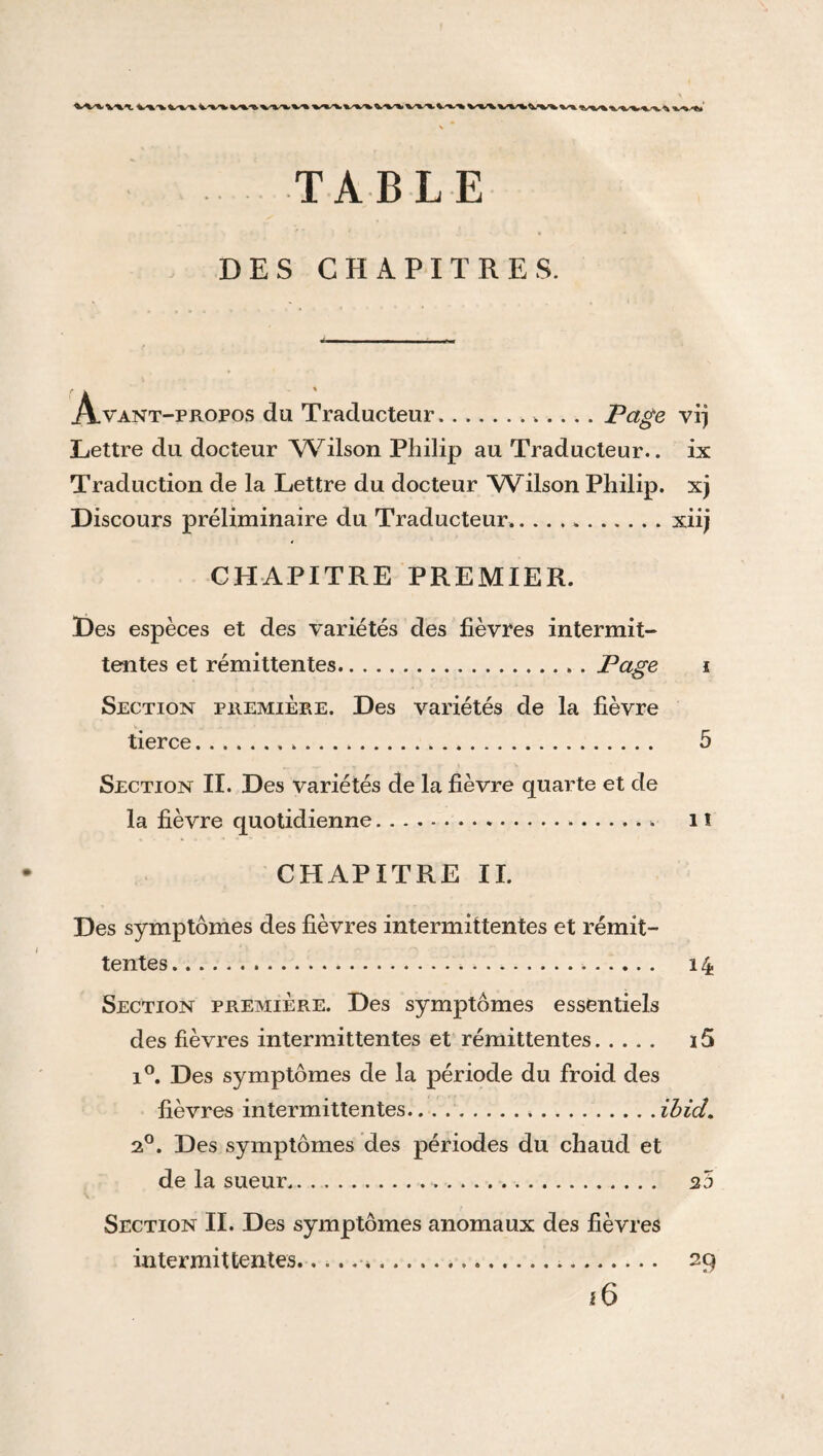 TABLE DES CHAPITRES. Avant-propos du Traducteur.. Page vrj Lettre du docteur Wilson Philip au Traducteur., ix Traduction de la Lettre du docteur Wilson Philip, xj Discours préliminaire du Traducteur..xiij CHAPITRE PREMIER. Des espèces et des variétés des lièvres intermit¬ tentes et rémittentes.Page Section première. Des variétés de la lièvre tierce. Section II. Des variétés de la fièvre quarte et de la fièvre quotidienne.. CHAPITRE II. Des symptômes des fièvres intermittentes et rémit¬ tentes ... Section première. Des symptômes essentiels des fièvres intermittentes et rémittentes. i°. Des symptômes de la période du froid des fièvres intermittentes.ibid. 2°. Des symptômes des périodes du chaud et de la sueur. 25 Section II. Des symptômes anomaux des fièvres intermittentes... 29 16 5 1 î 14 15