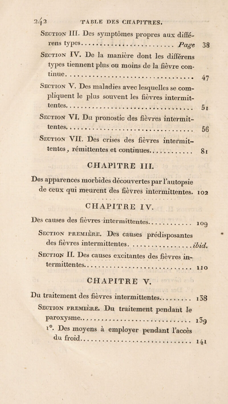 Section III. Des symptômes propres aux diffé¬ rera types.Page 38 Section IV. De la maniéré dont les différera types tiennent plus ou moins de la fièvre con¬ tinue . _ . 47 Section V, Des maladies avec lesquelles se com¬ pliquent le plus souvent les fievres intermit¬ tentes..... 3 j Section VI. Du pronostic des fièvres intermit¬ tentes. 33 Section VII. Des crises des fièvres intermit¬ tentes ^ rémittentes et continues. 81 CHAPITRE III. Des apparences morbides découvertes par l’autopsie de ceux qui meurent des fièvres intermittentes. 102 CHAPITRE IV. Des causes des fièvres intermittentes. 10g Section premiere. Des causes prédisposantes des fièvres intermittentes.ibid. Section II. Des causes excitantes des fièvres in¬ termittentes. j j CHAPITRE V. Du traitement des fièvres intermittentes. i38 Section première. Du traitement pendant le paroxysme.... j 3^ t°. Des moyens à employer pendant l’accès dtt froid. ,4l