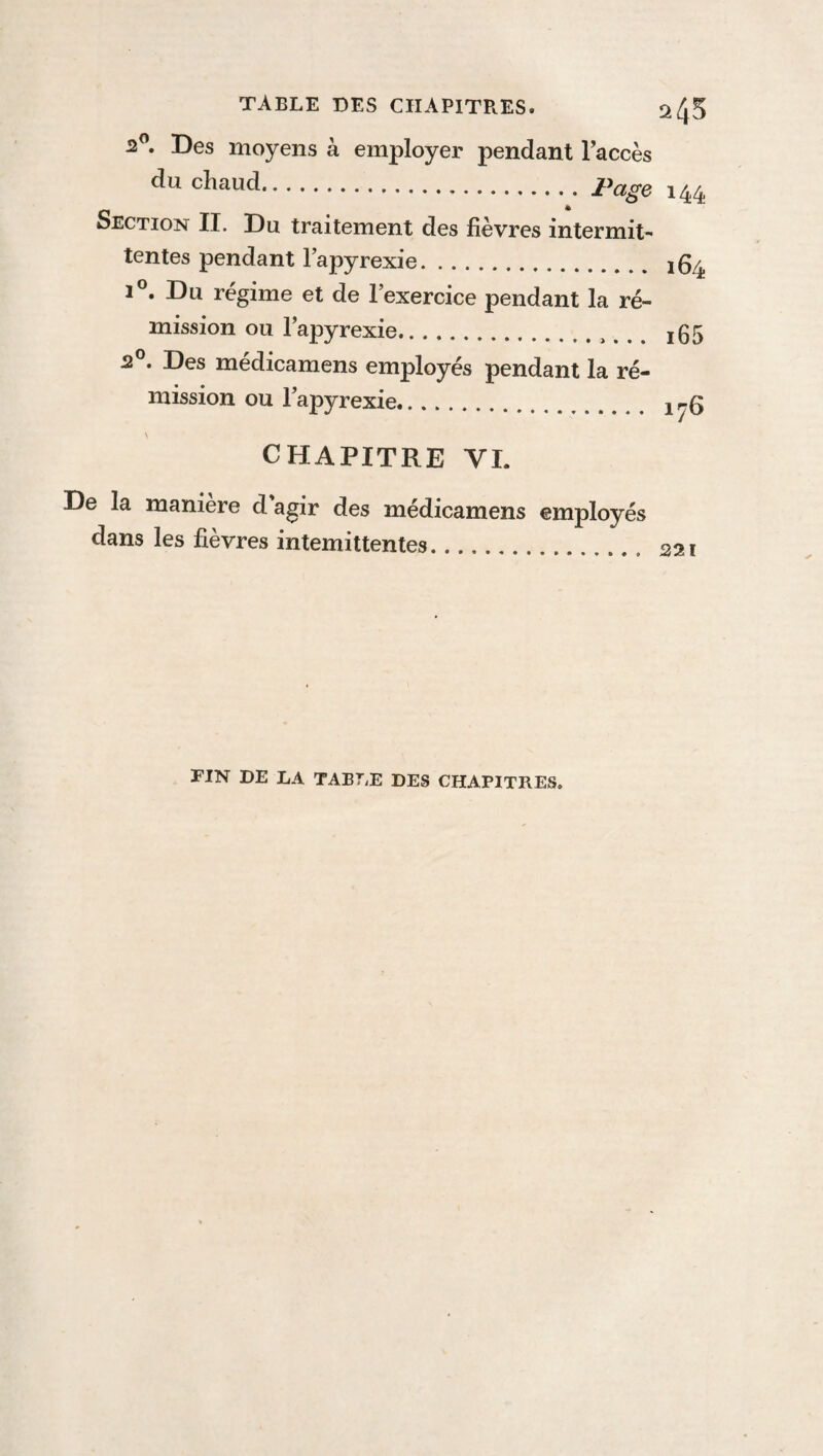 2°. Des moyens à employer pendant l’accès du chaud.page l44 Section II. Du traitement des fièvres intermit¬ tentes pendant l’apyrexie. XQ/ i°. Du régime et de l’exercice pendant la ré¬ mission ou l’apyrexie.. !05 2°. Des médicamens employés pendant la ré¬ mission ou l’apyrexie. ir-Q CHAPITRE YI. De la manière d’agir des médicamens employés dans les fièvres intemittentes.. S2I FIN DE LA TABLE DES CHAPITRES.