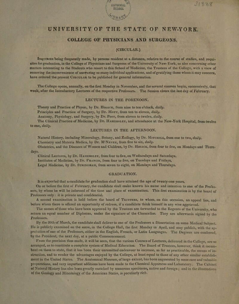 7x 7 $5 : P es *\ , ee Q ; wiatTorwaL ~ : = MEDIGAL \&lt; ow, a Obs &amp; a GA ra RR ie Teepe” UNIVERSITY OF THE STATE OF NEW-YORK. COLLEGE OF PHYSICIANS AND SURGEONS: (CIRCULAR.) ; Ixnqurniss being frequently made, by persons resident at a distance, relative to the course of studies, and requi- sites for graduation, in the College of Physicians and Surgeons of the University of New-York, as also concerning other matters interesting to the Students who resort to this School of Medicine, the Trustees of the College, with a view of removing the inconvenience of answering so many individual applications, and of gratifying those whom it may concern, have ordered ‘the present CrjcuLar to be published for general information. The College opens, annually, on the first Monday in November, and the several courses begin, successively, that week, after the Introductory Lectures of the respective Professors. The Session closes the last day of February, LECTURES IN THE FORENOON, Theory and Practice of Physic, by Dr. Hosacx, from nine to ten o’clock, daily. Principles and Practice of Surgery, by Dr. Mort, from ten to eleven, daily. Anatomy, Physiology, and Surgery, by Dr. Post, from eleven to twelve, daily. The Clinical Practice of Medicine, by Dr, Hamerstey, and attendance at the New-York Hospital, from twelve to one, daily. LECTURES IN THE AFTERNOON, Natural History, including Mineralogy, Botany, and Zoology, by Dr. Mitcurxtz, from one to two, daily. Chemistry and Materia Medica, by Dr. M‘Neven, from five to six, daily. Obstetrics, and the Diseases of Women and Children, by Dr. Hosacx, from four to five, on Mondays and Thurs- days. Clinical Lectures, by Dr. Hamerstey, from four to five, on Wednesdays and Saturdays, Institutes of Medicine, by Dr. Francis, from four to five, on Tuesdays and Fridays, Legal Medicine, by Dr. Srrincuam, from seven to eight, on Mondays and Thursdays, GRADUATION. It is expected that a candidate for graduation shall have attained the age of twenty-one years. On or before the first of February, the candidate shall make known his name and intention to one of the Profes- sors, by whom he will be informed of the time and place of examination. This first examination is by the board of Professors only: it is private and confidential, A second examination is held before the board of Trustees, to whom, on this occasion, an appeal lies, and before whom there is offered an opportunity of redress, if a candidate think himself in any wise aggrieved. The names of those who have been approved by the Trustees are forwarded to the Regents of the University, wha return an equal number of Diplomas, under the signature of the Chancellor. They are afterwards signed by the Professors. ( By the 20th of March, the candidate shall deliver to one of the Professors a Dissertation on some Medical Subject. He is publicly examined on the same, in the College Hall, the first Monday in April, and may publish, with the ap- probation of one of the Professors, either in the English, French, or Latin Languages. The Degrees are conferred, by the President, the next day, at a public Commencement. From the provision thus made, it will be seen, that the various Courses of Lectures, delivered in the College, are se arranged, as to constitute a complete system of Medical Education. The Board of Trustees, however, think it incum- bent on them to state, that it has been their unremitted endeavour to increase, as far as practicable, the means of in- struction, and to render the advantages enjoyed by the College, at least equal to those of any other similar establish- ment in the United States. The Anatomical Museum, of large extent, has been augmented by some rare and valuable preparations, and very important additions have been made to the Chemical Apparatus and Laboratory. The Cabinet of Natural History has also been greatly enriched by numerous specimens, native and foreign; and in the illustrations of the Geology and Mineralogy of the American States, is peculiarly rich,