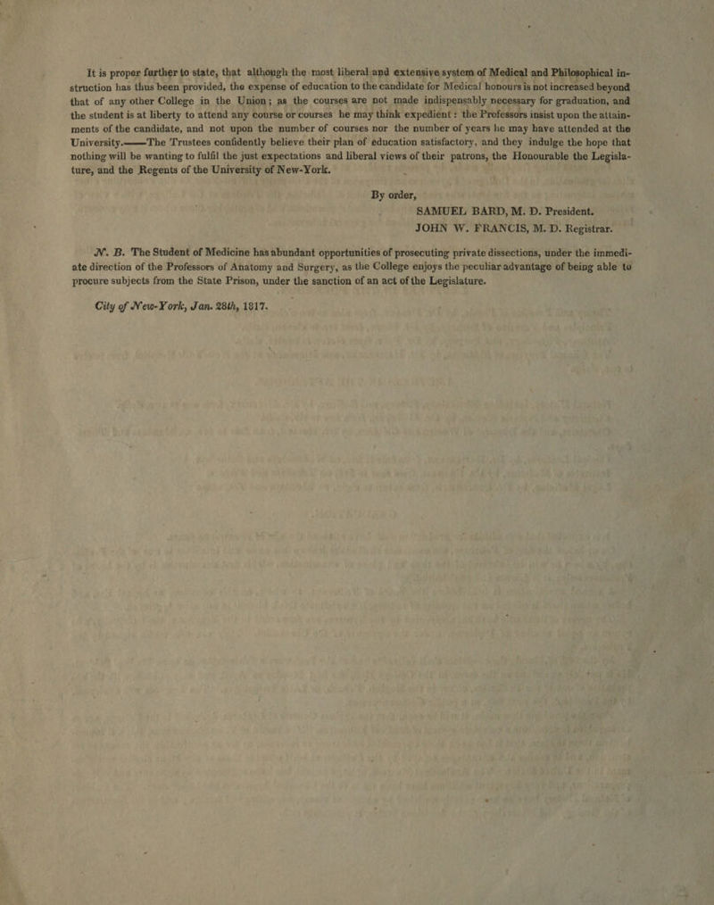 It is proper further to state, that although the most liberal and extensive system of Medical and Philosophical in- struction has thus been provided, the expense of education to the candidate for Medical honours is not increased beyond that of any other College in the Union; as the courses are not made indispensably necessary for graduation, and the student is at liberty to attend any course or courses he may think expedient : the Professors insist upon the attain- ments of the candidate, and not upon the number of courses nor the number of years he may have attended at the University. The Trustees confidently believe their plan of education satisfactory, and they indulge the hope that nothing will be wanting to fulfil the just expectations and liberal views of their patrons, the Honourable the Legisla- ture, and the Regents of the University of New-York.  ~ By order, SAMUEL BARD, M. D. President. JOHN W. FRANCIS, M. D. Registrar. WV. B. The Student of Medicine has abundant opportunities of prosecuting private dissections, under the immedi- ate direction of the Professors of Anatomy and Surgery, as the College enjoys the peculiar advantage of being able to procure subjects from the State Prison, under the sanction of an act of the Legislature. City of New-York, Jan. 28th, 1817.