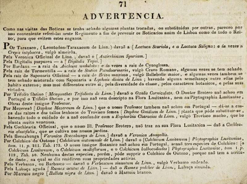 ADVERTÊNCIA. Como nas visitas das Boticas se tenha achado alg^iimas plantas trocadas, ou substituídas por outras, pareceo por isso conveniente referi-las neste Regimento a tiui de^ j)rtíveuir os Boticários assim de Lisboa como de todo o Rei~ no^, para que evitem estes enganos. J^Or Taraxaco, ( Leontodon-Taraxacum de Linn.) davad a [^Ltacluca Scartola, 6 a Lactucã SãligtKXi e ás vezes a Crepis inlyhacea , vulgò almeirôa. Pela Verônica Oíücinal de Linn. , davaõ o [ Antirrhinum Spurium.] Pela Digitalis purpurea — a [ Digitalú Tapsi.] Por Bardana — a raiz da Anchusa undubiln : e ás vezes a raiz de Cynoglossa. Pela raiz de Tormentillaa raiz de Stuúcc Pseudoarmeria, vulgò Cravo Romano, algumas vezes se tem achado. Pela raiz de Saponaria Oíficinal — a raiz de Briza maxima , vulgò Bollebolle maior, e algumas vezes também se tem achado misturada com Saponaria a Lychnis dioica de Linn ; havendo alguma semelhança entre ellas pelo habito externo; mas mui difllerentes entre si, pela diversidade da classe, pelos caracteres botânicos, e pelas suas V1 r (11 cl . Por Trifolio fibrino [ Menyanthes TrifoUala de Linn.] davaõ o Oxalis Cornicuhta. O Doutor Brotero nao achou em Portugal o Trifolio fibrino, e por isso naõ vem descripto na Flora Lusitanica, nem na Phytographia Lusitaniae , Obras deste insigne Professor. i j' ' Por Mezereaõ [ Daphne Mezereum de Linn.] que o nosso Professor também naõ achou em I ortugal — da-se a cas¬ ca das raizes e dos tallos lenhosos do Trovisco femea [Daphne Gnidimn de Linn.] planta que póde substUuir-se , havendo todo o cuidado de a naõ confundir com a. Euphorbia Charadas de Linn., vulgò Trovisco macho, que he planta muito venenosa. r,, w • j - r* Pela Cochlearia Oíücinal, que o nosso III. Professor Brotero, naõ traz na sua Flora Lusitamca — dao a Locldea^ ria qlasffolia , que se cultiva nos nossos jardins. Peh Beccahansa] Teronica Beccabunga de Linn.] âavaõ a Feronica AnagaUis. . Por Colchico do Outono [Colchicum autumnale de Lúin. ] davaõ o [Colchwiim Lusitnwim] Phytographia Lusdamae , toin. II. p. 211. Tab. 173. O nosso insigne Botânico naõ achou em Portugal, senaõ ires especies de Colchico: [o Colchicum Lusitanurn, o Colchicum multflorum, e o Colchicum bulbocodiodes ] Phylographia Lusitamae, tom i p. 119, Tab. 50. Nenhuma destas especies, porém, póde supprir o Colchico do Outono, porque naõ tem a acntu- de deste, na qual se diz residirem suas propriedades activas. Pelo Verbasco, ou Rarbasco — davaõ o Ferbascurn sinuatum de Linn., vulgò Verbasco ondeado. Pela Labaça aguda [ Rumex acuius de Linn.] — daõ o Rurnex puldier de Linn,, Lahaça siauada. Pof MarrQÍo negro [DuUoia nigru de ] davaõ o ^'iarroio, branco.