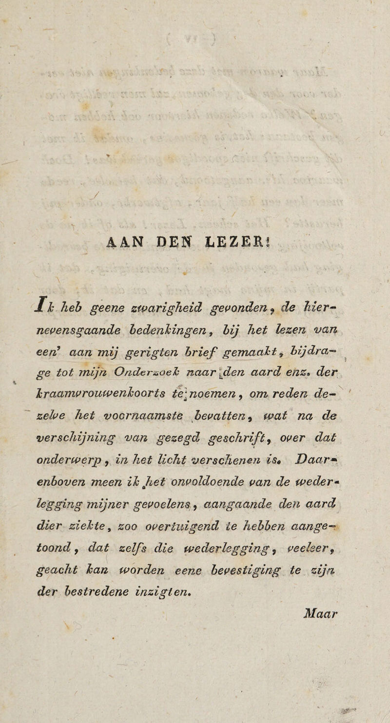 DEN LEZER! 1 h heh geene zwarigheid gemnden ^ de Mer^ nevensgaande hedenMngen, hij het lezen van eerC aan mij gerigten hrief gemaaid y hijdra^- ge tot mijn Ondersoeh naar\den aard enz^ der Jsraamvrouwenhoorts te] noemen, om reden de^ zehe het voornaamste fievatten^ wat na de verschijning van gezegd geschrift^ over dat < onderwerp ^ in het licht verschenen is* Daar^^ enboven meen ih Jiet onvoldoende van de weder^ legging mijner gevoelens- ^ aangaande den aard dier zielcte ^ zoo overtuigend ie hehhen aange-- toond j dat^ zelfs die wederleggings veeleer^ geacht han worden eene bevestiging te zijn der hestredene inzigtem Maar