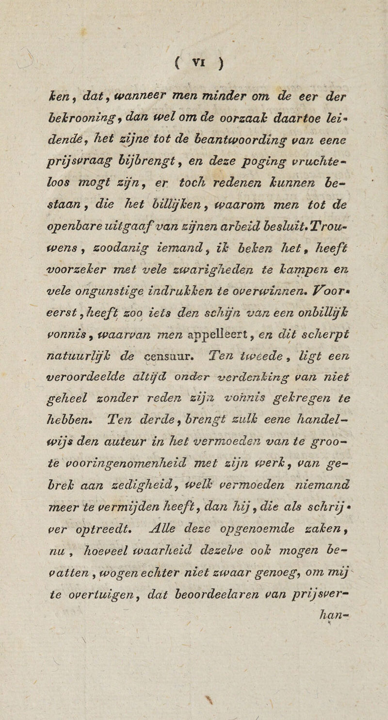 \ hen f dat, wanneer men minder om de eer der hehrooning y dan wel om de oorzaah daartoe lei^ dende^ het zijne tot de beantwoording van eene prijsvraag hijhrengt ^ en deze poging vrachte-» loos mogt zijn^ er toch redenen hunnen he^ staan, die het hillijhen y waarom men tot de openbare uitgaaf van zjnen arbeid besluit* Trou- wens y zoodanig iemand y ih hehen het, heeft voorzeher met vele zwarigheden te hampen en vele ongunstige indruhhen te overwinnen» Voor» eerst y heeft zoo iets den schijn van een onbillijk vonnis, waarvan men appelléert, en dit scherpt natuurlijk de censuur. Ten tweede, ligt een veroordeelde altijd onder verdenking van niet geheel zonder reden zijn vonnis gekregen te hebben» Ten derde y brengt zulk eene handels¬ wijs den auteur in het vermoeden van te groo-^ te vooringenomenheid met zijn werk y van ge¬ brek aan zedigheid y welk vermoeden niemand meer te vermijden heeft y dan hij y die als schrij * ver optreedt» Alle deze op genoemde zaken y nu , hoeveel waarheid dezelve ook mogen be¬ vatten , wogen echter niet zwaar genoegy om mij te overtuigeny dat beoordeelaren van prijsver- lian- . ' I \ -■ 'x /