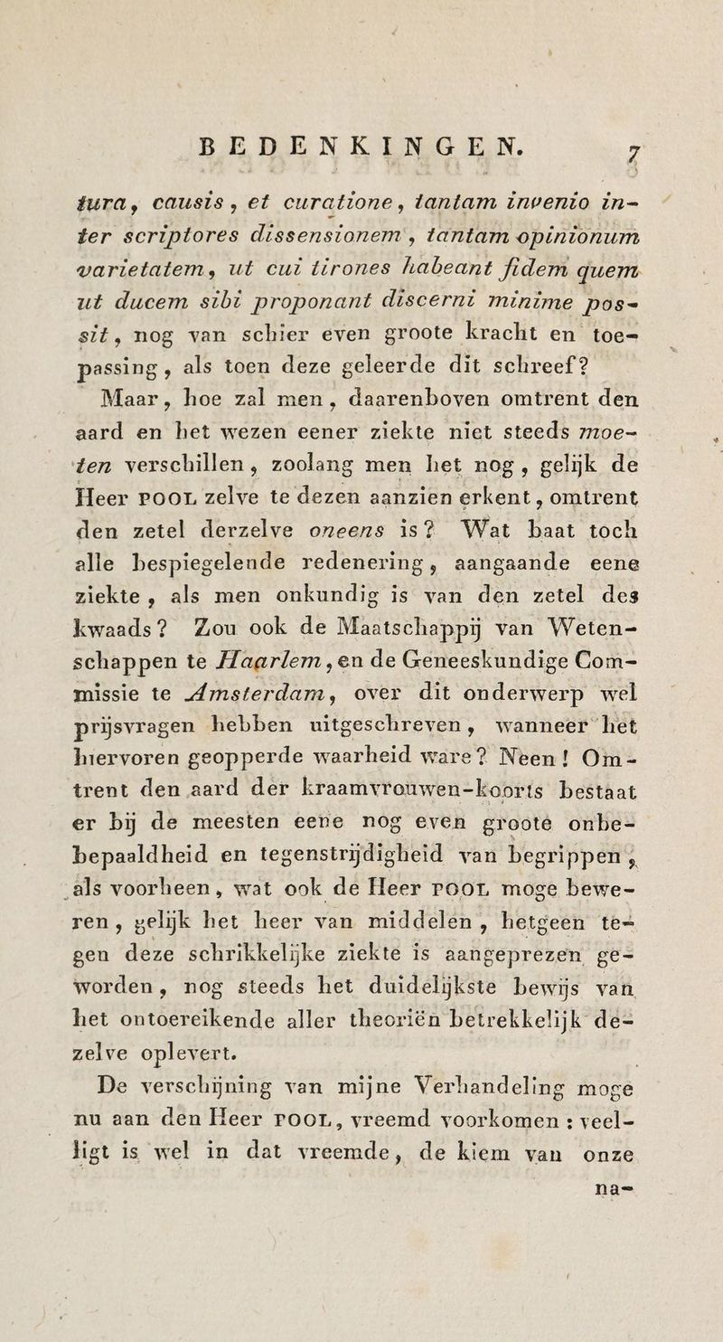 turaj causis y et curatione y iantam inuenio in^ ter scriptores dissensionem , tantam opinionum varietatem y ut cui iirones haheant Jidem quem ut ducem sibi proponant dïscerni minime pos^ sit y nog Yan scliier even groote kraclit en toe¬ passing, als toen deze geleerde dit sclireef? Maar, hoe zal men, daarenboven omtrent den aard en liet wezen eener ziekte niet steeds moe^ 'ten verschillen, zoolang men het nog , gelijk de » Heer pool zelve te dezen aanzien erkent, omtrent den zetel derzelve oneens is ? Wat haat toch alle bespiegelende redenering, aangaande eene ziekte , als men onkundig is van den zetel des kwaads ? Zou ook de Maatschappij van Weten¬ schappen te Haarlem y&n de Geneeskundige Com¬ missie te Hmsterdam y over dit onderwerp wel prijsvragen hebben uitgeschreven, wanneer het hiervoren geopperde waarheid ware? Neen! Om¬ trent den aard der kraamvrouwen-koorts bestaat er hij de meesten eene nog even groote onbe- bepaaldheid en tegenstrijdigheid van begrippen , ^als voorheen, w^at ook de Heer popL moge bewe¬ ren , gelijk het heer van middelen, hetgeen te- \ geu deze schrikkelijke ziekte is aangeprezen ge¬ worden , nog steeds het duidelijkste bewijs van het ontoereikende aller theoriën hetrekkelijk'de¬ zelve oplevert. De verschijning van mijne Verhandeling moge nu aan den Heer pool, vreemd voorkomen : veel- iigt is wel in dat vreemde, de kiem van onze na-