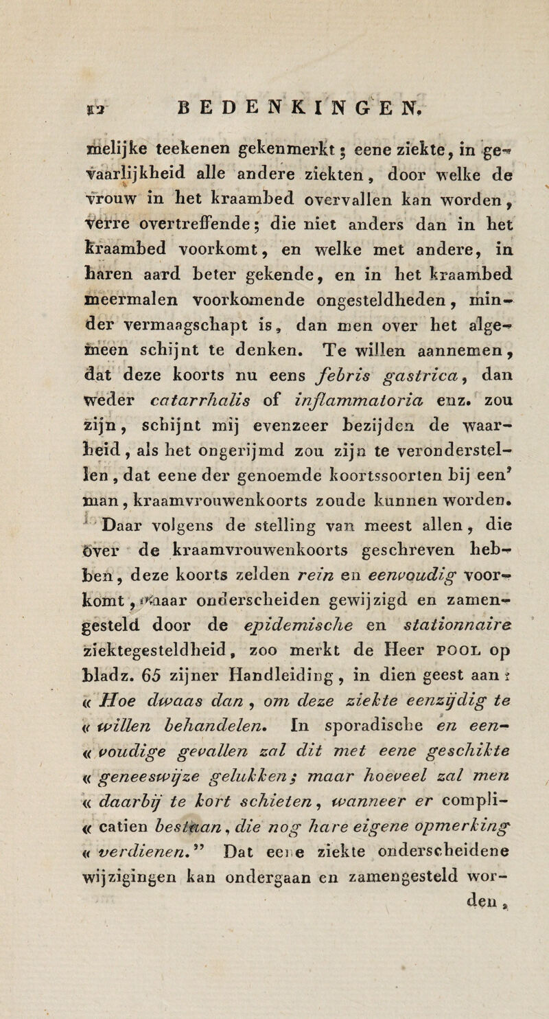 nielijke teekenen gekenmerkt 5 eene ziekte, in ge^ vaarlijkheid alle andere ziekten, door welke de vrouw in het kraambed overvallen kan worden, vérre overtreffende; die niet anders dan in het kraambed voorkomt, en welke met andere, in haren aard beter gekende, en in het kraambed meermalen voorkomende ongesteldheden, min¬ der vermaagschapt is, dan men over het alge-» hieen schijnt te denken. Te willen aannemen, dat deze koorts nu eens fehris gastrica, dan weder catarrhalis of injlammatoria enz. zou zijn, schijnt mij evenzeer bezijden de waar¬ heid, als het ongerijmd zou zijn te veronderstel-' len , dat eene der genoemde koortssoorteri bij een' man, kraamvrouwenkoorts zoude kunnen worden. ^ Daar volgens de stelling van meest allen, die Över de kraamvrouwenkoorts geschreven heb¬ ben, deze koorts zelden rein en eeni’oudig voor¬ komt, n^^aar onderscheiden gewijzigd en zamen- gesteld door de epidemische en stationnaire ziektegesteldheid, zoo merkt de Heer pool op hladz. 65 zijner Handleiding, in dien geest aan 2 (( Hoe dwaas dan , om deze ziehte eenzijdig te willen behandelen» In sporadische en een-^ i( voudige gevallen zal dit met eene geschifte ({ geneeswijze geluhhen$ maar hoeveel zal men « daarbij te kort schieten, wanneer er compli- <( catien bestaan^ die nog hare eigene opmerking n ver dienen,Dat eeie ziekte onderscheidene wijzigingen kan ondergaan en zamengesteld wor¬ den ,