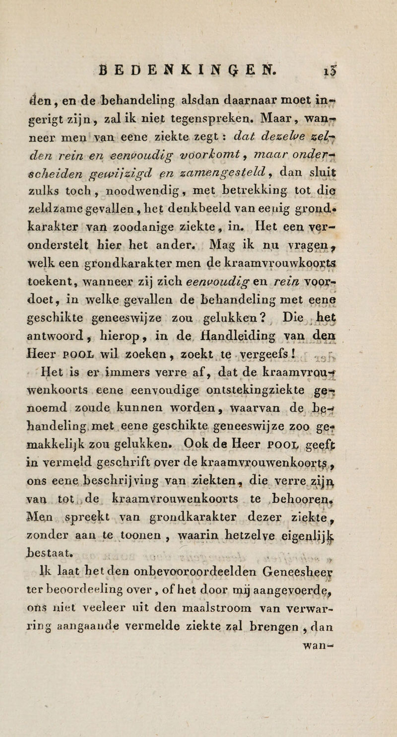 den, en de behandeling alsdan daarnaar moet in-? gerigt zijn, zal ik niet tegenspreken. Maar, wan?^ neer men van eene ziekte zegt: dat dezelve zelr^ den rein en eenvoudig voorkomt, maar onder-^ scheiden gewijzigd zamengesteld, dan sluit zulks toch , noodwendig, met betrekking tot die zeldzame gevallen, het denkbeeld van eeuig grond* karakter van zoodanige ziekte, in. Het een ver¬ onderstelt hier het ander. Mag ik nu vragen^ welk een grondkarakter men de kraamvrouwkports toekent, wanneer zij zich eenvoudig en rein vppr- doet, in welke gevallen de behandeling met eene geschikte geneeswijze zou gelukken? Die j he^ antwoord, hierop, in de. Handleiding van den lieer POOL wil zoeken, zoekt te.vergeefs! ^ Het is er immers verre af, dat de kraamvrou-f wenkoorts eene eenvoudige pntstekingziekte ge«; noemd zoude kunnen worden, waarvan de bp.^ handeling*met eene geschikte geneeswijze zoo ge* makkelijk zou gelukken* Ook de Heer pool geeft in vermeld geschrift over de kraamvrouwenkoorts , ons eene beschrijving van ziekten, die verre zij van tot.ide kraamvrouwenkoorts te behoorenf Men spreekt van grondkarakter dezer ziekte, zonder aan te toonen , waarin hetzelve eigenlij|. bestaat. . ^ . Ik laat het den onbevooroordeelden Geneeshee;^ ter beoordeeling over, of het door mij aangevoerde, ons niet veeleer uit den maalstroom van verwar¬ ring aangaande vermelde ziekte zal brengen , dan wan^