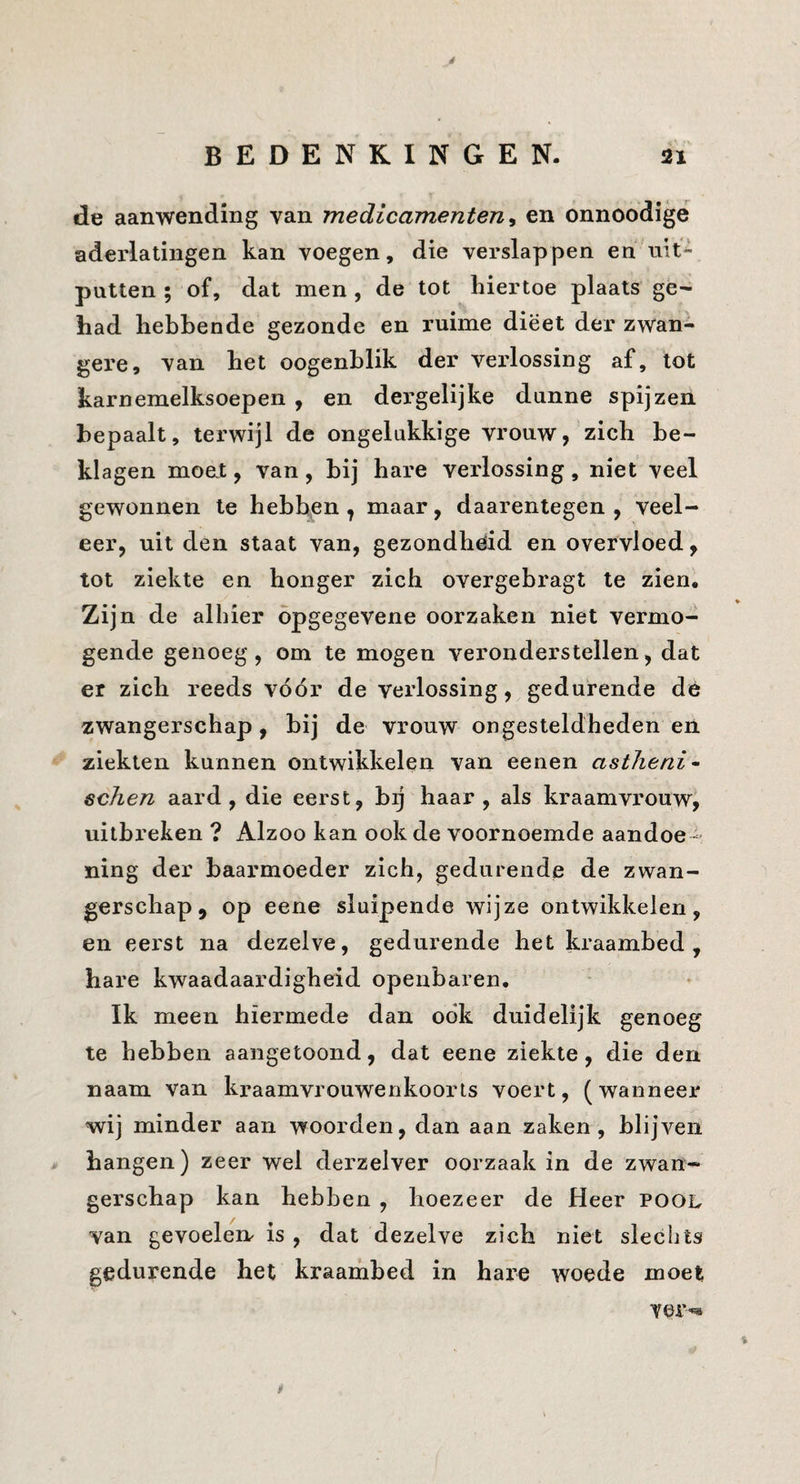 é BEDENKINGEN. 21 de aanwending van medicamenten en onnoodige aderlatingen kan voegen, die verslap pen en uit¬ putten ; of, dat men , de tot hiertoe plaats ge¬ had hebbende gezonde en ruime dieet der zwan¬ gere, van het oogenblik der verlossing af, tot karnemelksoepen , en dergelijke dunne spijzen bepaalt, terwijl de ongelukkige vrouw, zich be¬ klagen moet, van, bij hare verlossing, niet veel gewonnen te hebben, maar, daarentegen, veel¬ eer, uit den staat van, gezondheid en overvloed, tot ziekte en honger zich overgebragt te zien. Zij n de alhier opgegevene oorzaken niet vermo¬ gende genoeg, om te mogen veronderstellen, dat er zich reeds vóór de verlossing, gedurende dé zwangerschap, bij de vrouw ongesteldheden en ziekten kunnen ontwikkelen van eenen astlieni- echen aard, die eerst, bij haar, als kraamvi'ouw, uitbreken ? Alzoo kan ook de voornoemde aandoe¬ ning der baarmoeder zich, gedurende de zwan¬ gerschap, op eene sluipende wijze ontwikkelen, en eerst na dezelve, gedurende het kraambed , hare kwaadaardigheid openbaren. Ik meen hiermede dan ook duidelijk genoeg te hebben aangetoond, dat eene ziekte, die den naam van kraamvrouwenkoorts voert, (wanneer wij minder aan woorden, dan aan zaken, blijven . hangen) zeer wel derzelver oorzaak in de zwan¬ gerschap kan hebben , hoezeer de Heer pool van gevoelen is , dat dezelve zich niet slechts gedurende het kraambed in hare woede moet ver^ >