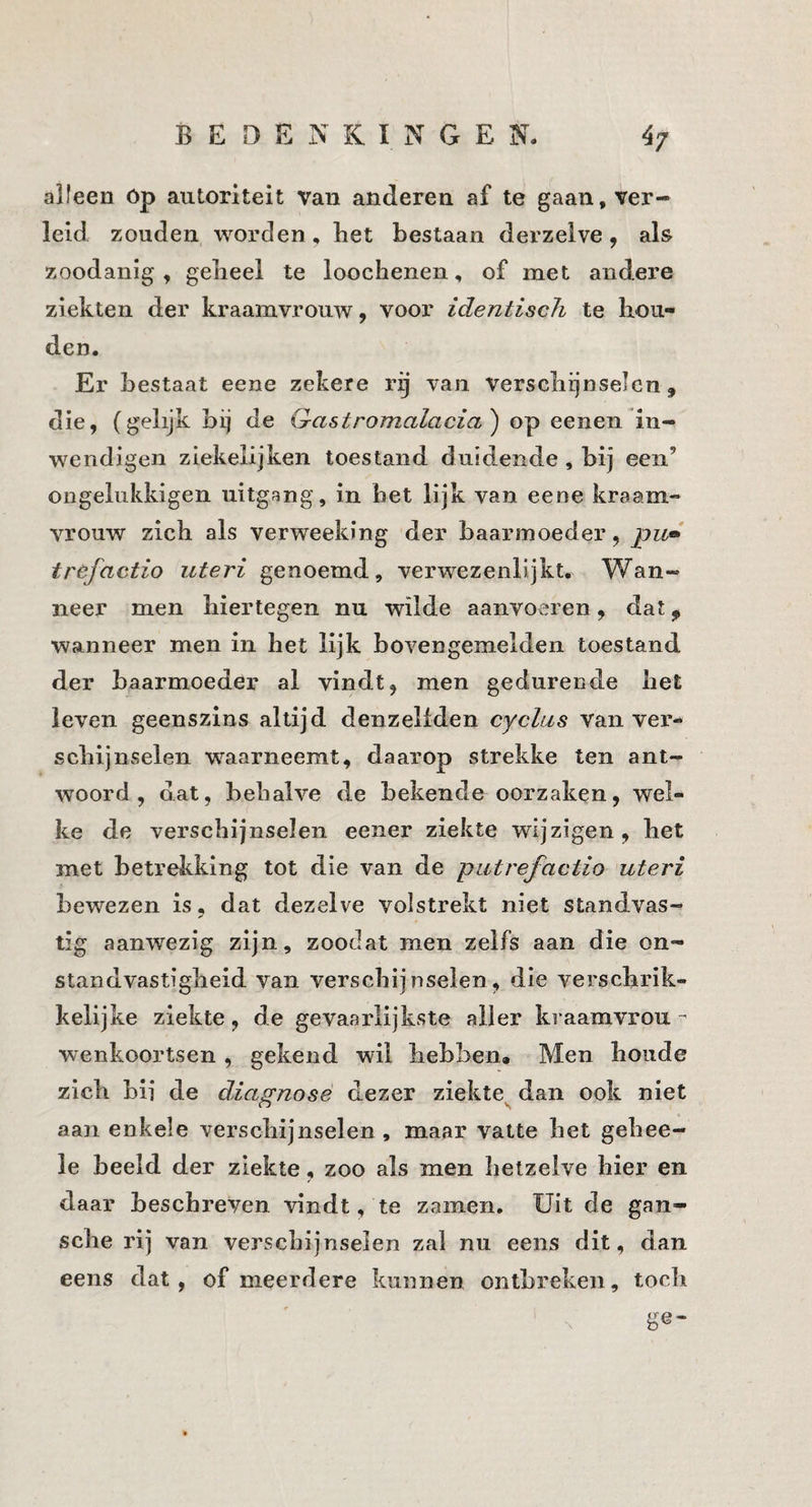 alleen óp autoriteit Van anderen af te gaan, ver¬ leid zouden worden. Bet bestaan derzelve, als zoodanig, gebeel te loochenen, of met andere ziekten der kraamvrouw, voor identiscJi te hou¬ den. Er bestaat eene zekere rij van verschijnselen, die, (gelijk bij de G-astromalacia') op eenen in- wendigen ziekeiijken toestand duidende , bij een’ ongelukkigen uitgang, in het lijk van eene kraam¬ vrouw zich als verweeking der baarmoeder, pu» tréfactio uteri genoemd, verwezenlijkt. Wan¬ neer men hiertegen nu wilde aanvoeren, dat ^ wanneer men in het lijk bovengemelden toestand der baarmoeder al vindt, men gedurende het leven geenszins altijd denzeliden cyclus van ver¬ schijnselen w’^aarneemt, daarop strekke ten ant¬ woord, dat, behalve de bekende oorzaken, wel¬ ke de verschijnselen eener ziekte wijzigen, het met betrekking tot die van de putrefactio uteri bewezen is, dat dezelve volstrekt niet standvas- tig aanwezig zijn, zoodat men zelfs aan die on¬ standvastigheid van verschijnselen, die verschrik¬ kelijke ziekte, de gevaarlijkste aller kraamvrou wenkoortsen , gekend wil hebben. Men boude zich bii de diagnose dezer ziekte^ dan ook niet aan enkele verschijnselen, maar vatte het gehee- le beeld der ziekte, zoo als men hetzelve hier en daar beschreven vindt, te zamen. Uit de gan- sche rij van verschijnselen zal nu eens dit, dan eens dat, of meerdere kunnen ontbreken, toch