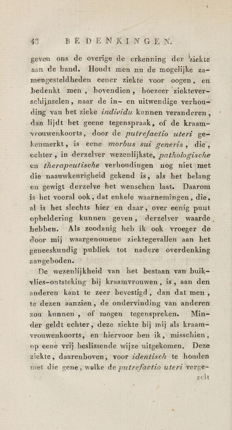9 40 bedekkingen. t geven ons de overige de erkenning der ^ziekte aan de band. Houdt men nu de mogelijke za— mengesteidheden eener ziekte voor oogen, en bedenkt men , bovendien, koezeer ziektever- scbijiiselen, naar de in- en uitwendige verhou¬ ding van bet ziekë indwidu kunnen veranderen, dan lijdt bet geene tegenspraak, of de kraam¬ vrouwenkoorts , door de putrefactio uteri ge¬ kenmerkt 9 is eene morbus sui generis , die , echter , in derzelver wezenlijkste, pathologische en therapeutische verhoudingen nog niet 1 met die naauwkeiirigheid gekend is, als bet belang en gewigt derzelve bet wenschen laat. Daarom is het vooral ook, dat enkele waarnemingen, die, al is bet slechts hier en daar, over eenig punt opheldering kunnen geven, derzelver waarde hebben. Als zoodanig heb ik ook vroeger de door mij waargenomene ziektegevallen aan bet geneeskundig publiek tot nadere overdenking aangeboden. De wezenlijkheid van het bestaan van buik- vlies-ontsteking bij kraamvrouwen, is, aan den anderen kant te zeer bevestigd, dan dat men , te dezen aanzien, de ondervinding van anderen zou kunnen , of mogen tegenspreken. Min¬ der geldt echter, deze ziekte bij mij als kraam¬ vrouwenkoorts, en hiervoor ben ik, misschien, op eene vrij beslissende wijze uitgekomen. Deze ziekte, daarenboven, voor identisch te houden met die gene, welke ée putrefactio uteri verge¬ zelt