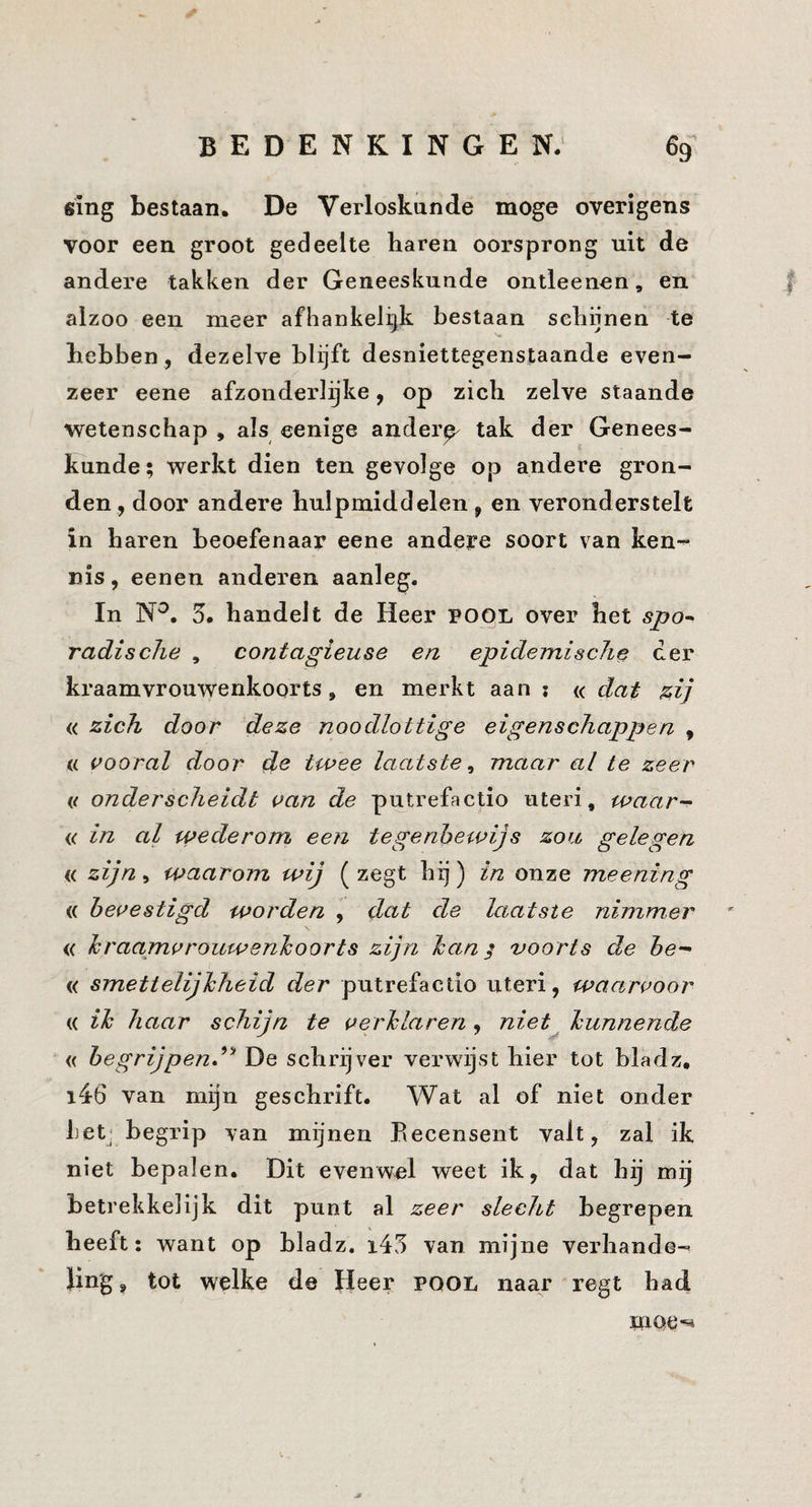 fiing bestaan, De Verloskunde moge overigens voor een groot gedeelte haren oorsprong uit de andere takken der Geneeskunde ontleenen, en alzoo een meer afhankelijk bestaan schijnen te hebben , dezelve blijft desniettegenstaande even¬ zeer eene afzonderlijke, op zich zelve staande wetenschap , als eenige anderp tak der Genees¬ kunde; werkt dien ten gevolge op andere gron¬ den, door andere hulpmiddelen, en veronderstelt in haren beoefenaar eene andere soort van ken¬ nis , eenen anderen aanleg. In N^, 5. handelt de Heer POOL over het spo^ radische , contagieuse en epidemische der kraamvrouwenkoorts, en merkt aan : « daj^ ^ij « zich door deze noodlottige eigenschappen , « vooral door twee laatste^ maar al te zeer e onderscheidt van de putrefactie uteri, waar- (c in al wederom een tegenbewijs zoa gelegen « zijn, waarom wij ( zegt hij) in onze meening (( bevestigd worden , dat de laatste nimmer <( hraamvrouwenhoorts zijn han ^ voorts de he- « smettelijhheid der putrefactio uteri, wactrvoor « ih haar schijn te verhlaren , niet^ hunnende « begrijpend^^ De schrijver verwijst hier tot bladz, i46 van mijn geschrift. Wat al of niet onder Ijetj begrip van mijnen Eecensent valt, zal ik niet bepalen. Dit evenwel weet ik, dat hij mij betrekkelijk dit punt al zeer slecht begrepen heeft: want op bladz. i43 van mijne verhande¬ ling, tot welke de Heer pool naar regt had moe-^