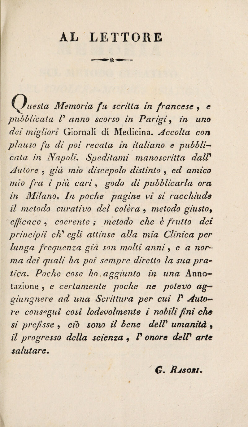 AL LETTORE Hi (Questa Memoria fu scritta in francese ^ e pubblicata r anno scorso in Parigi ^ in uno dei migliori Giornali di Medicina. Accolta con plauso fu di poi recata in italiano e pubbli-^ cala in Napoli^ Speditami manoscritta daW Autore 5 già mio discepolo distinto , ed amico mio fra i più cari, godo di pubblicarla ora in MilanOn In poche pagine K>i si racchiude il metodo curativo del colèra ^ metodo giusto^ ' eff cace , coerente s metodo che è frutto dei principii cld egli attinse alla mia Clinica per lunga frequenza già son molti anni ^ e a nor'- ma dei quali ha poi sempre diretto la sua pra^^ tica^ Poche cose ho, aggiunto in una Anno¬ tazione 5 e certamente poche ne potevo ag-^ giungnere ad una Scrittura per cui P Auto*^ re consegui cosi lodevolmente i nobili fini che si prefisse 5 do sono il bene deW umanità $ il progresso della scienza ^ V onore delP arte salutare^ C. Rjsomì.