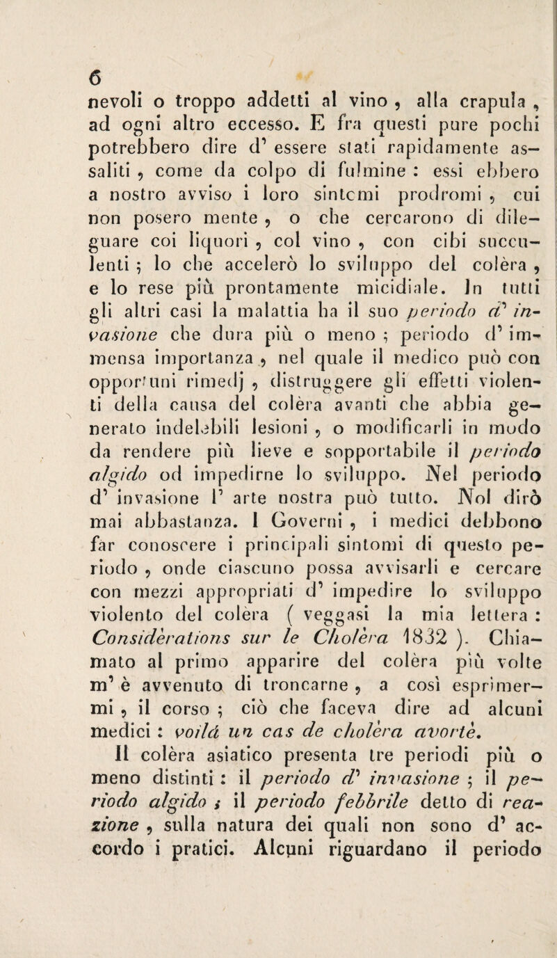 nevoli o troppo addetti al vino , alla crapula , ad ogni altro eccesso. E fra questi pure pochi potrebbero dire d’ essere stati rapidamente as¬ saliti 9 come da colpo di fulmine : essi ebbero a nostro avviso i loro sintomi prodromi 5 cui non posero mente 9 o che cercarono di dile¬ guare coi liquori 9 col vino , con cibi succu¬ lenti ; lo che accelerò lo sviluppo del colèra 9 e lo rese più prontamente micidiale. In tutti gli altri casi la malattia ha il suo periodo d'' in- {iasione che dura più o meno ; periodo (P im-^ mensa importanza .9 nel quale il medico può con opportuni rimedj 9 distruggere gli effetti violen¬ ti della causa del colèra avanti che abbia ge¬ nerato indelebili lesioni 9 o modificarli in mudo da rendere più lieve e sopportabile il periodo algido od impedirne lo sviluppo. Nel periodo d’ invasione P arte nostra può tutto. Noi dirò mai abbastanza. 1 Governi , i medici debbono far conoscere i principali sintomi di questo pe¬ riodo 9 onde ciascuno possa avvisarli e cercare con mezzi appropriati d’ impedire lo sviluppo violento del colèra ( veggasi la mia lettera : Considerations sur le Cholèra 1832 ). Chia¬ mato al primo apparire del colèra più volte m’è avvenuto di troncarne 9 a così esprimer¬ mi 9 il corso ; ciò che faceva dire ad alcuni medici : s>oìId un cas de cholèra avortè, II colèra asiatico presenta tre periodi più o meno distinti : il periodo d^ invasione ; il riodo algido i il periodo febbrile detto di rea^ zione 9 sulla natura dei quali non sono d’ ac¬ cordo i pratici. Alcpni riguardano il periodo