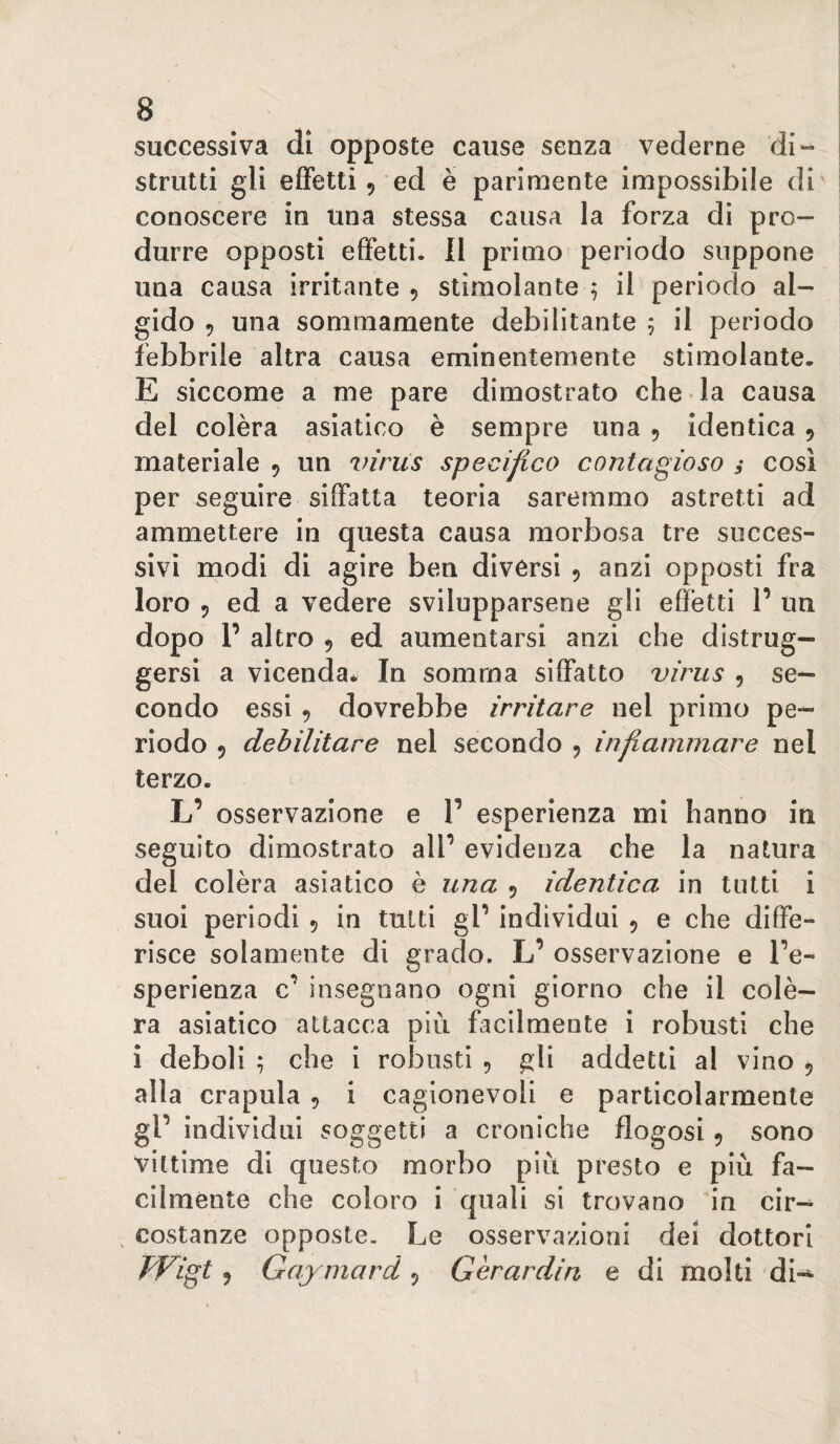 successiva di opposte cause senza vederne di¬ strutti gli effetti 5 ed è parimente impossibile di conoscere in una stessa causa la forza di pro¬ durre opposti effetti. 11 primo periodo suppone una causa irritante 5 stimolante 5 il periodo al¬ gido 9 una sommamente debilitante 5 il periodo febbrile altra causa eminentemente stimolante. E siccome a me pare dimostrato che la causa del colèra asiatico è sempre una 5 identica ^ materiale , un ^nriis specifico contagioso i così per seguire siffatta teoria saremmo astretti ad ammettere in questa causa morbosa tre succes¬ sivi modi di agire ben diversi 5 anzi opposti fra loro 5 ed a vedere svilupparsene gli effetti V un dopo P altro 5 ed aumentarsi anzi che distrug¬ gersi a vicenda. In somma siffatto virus , se¬ condo essi f dovrebbe irritare nel primo pe¬ riodo 9 debilitare nel secondo 9 infiammare nel terzo. L’ osservazione e P esperienza mi hanno in seguito dimostrato alP evidenza che la natura del colèra asiatico è una 9 identica in tutti i suoi periodi 9 in tutti gP individui 9 e che diffe¬ risce solamente di grado. L’ osservazione e Pe- sperienza c’ insegnano ogni giorno che il colè¬ ra asiatico attacca più facilmente i robusti che i deboli ; che i robusti 9 gli addetti al vino 9 alla crapula 9 i cagionevoli e particolarmente gP individui soggetti a croniche flogosi 9 sono vittime di questo morbo più presto e più fa¬ cilménte che coloro i quali si trovano in cir-^ costanze opposte. Le osservazioni dei dottori Wigt 9 Ga.ymard 9 Gèrardin e di molti di-^