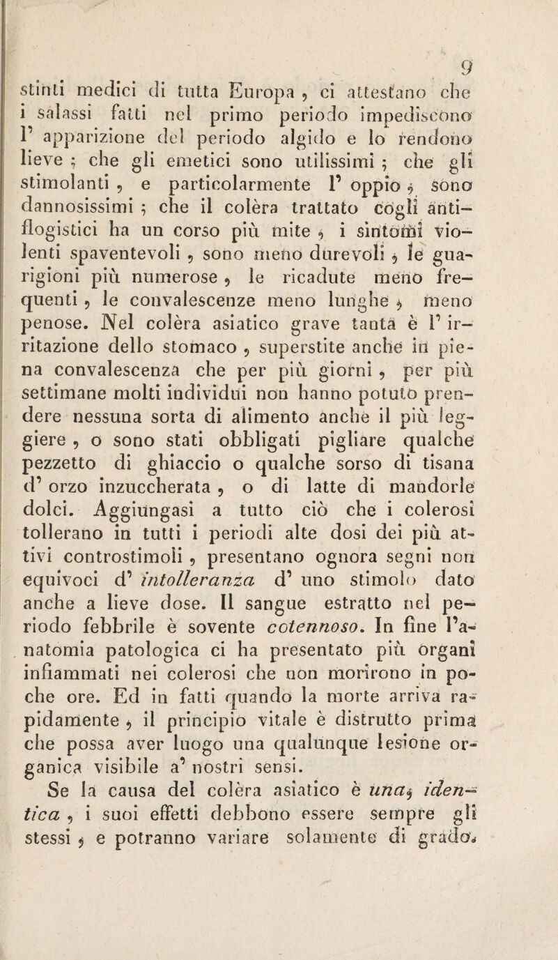 stimi medici di tutta Europa 5 ci attestano che i salassi fatti nel primo periodo impedìseóno 1’ apparizione de! periodo algido e lo fendooa lieve ; che gli emetici sono utilissimi ; che gli stimolanti , e particolarmente 1’ oppiò 9 sono dannosissimi ^ che il colèra trattato cògli anti¬ flogistici ha un corso più mite 9 i sirìtótòi vio¬ lenti spaventevoli 5 sono meno durevoli 5 le gua¬ rigioni più numerose ^ le ricadute menò fre¬ quenti 9 le convalescenze meno lunghe 9 meno penose. Nel colèra asiatico grave tanta è V ir¬ ritazione dello stomaco 9 superstite anche in pie¬ na convalescenza che per più giorni , per più settimane molti individui non hanno potuto pren¬ dere nessuna sorta di alimento anche il più leg¬ giere 9 o sono stati obbligati pigliare qualche pezzetto di ghiaccio o qualche sorso di tisana d’ orzo inzuccherata 9 o di latte di mandorle dolci. Aggiungasi a tutto ciò che i colerosi tollerano in tutti i periodi alte dosi dei più at¬ tivi controstimoli 9 presentano ognora segni non equivoci d’ intolleranza d’ uno stimolo dato anche a lieve dose. Il sangue estratto nel pe¬ riodo febbrile è sovente cotennoso. In fine l’a- natomia patologica ci ha presentato più Organi infiammati nei colerosi che non morirono in po¬ che ore. Ed in fatti quando la morte arriva ra¬ pidamente 9 il principio vitale è distrutto primal che possa aver luogo una qualùnque lesione or- anica visibile a’nostri sensi. Se la causa del colèra asiatico è una^ iden— tica 9 i suoi effetti debbono essere sempre stessi 9 e potranno variare solamente di grao 2.