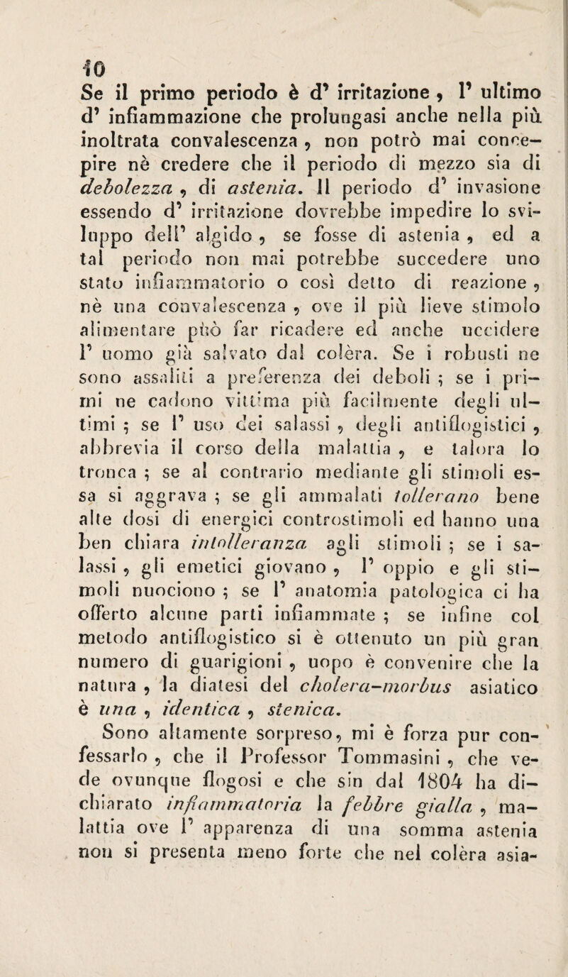 d’ infiammazione che prolungasi anche nella più inoltrata convalescenza 9 non potrò mai conce¬ pire nè credere che il periodo di Z 3 S13 di debolezza 9 di astenia, 11 periodo d’ invasione essendo d’ irritazione dovrebbe impedire lo svi¬ luppo deli’ algido 9 se fosse di astenia , ed a tal periodo non mai potrebbe succedere uno stato infiammatorio o così detto di reazione 9 nè una convalescenza 9 ove il più lieve stimolo alimentare pùò far ricadere ed anche uccidere r uomo già salvato da! colèra. Se i robusti ne sono cissaiili a preferenza dei deboli ^ se i pri¬ mi ne cadono vittima più facilnjente degli ul¬ timi ; se V uso dei salassi 9 degli antiflogistici 9 abbrevia il corso della malattia 9 e talora lo tronca ; se al contrario mediante gli stimoli es¬ sa si aggrava ; se gli ammalali lollerano bene alte dosi di energici controstimoli ed hanno una ben eh iara in lolle ranza agli stimoli ; se i sa¬ lassi 9 gli emetici giovano 9 T oppio e gli sti¬ moli nuociono ; se V anatomia patologica ci ha offerto alcune parti infiammate ; se infine col metodo antiflogistico si è ottenuto un più gran numero di guarigioni 9 uopo è convenire che la natura 9 la diatesi del cholera-niorbus asiatico è una ^ identica 9 stenica. Sono altamente sorpreso9 mi è forza pur con-' fessarlo 9 che il Professor Tommasini 9 che ve¬ de ovunque flogosi e che sin dal 1804 ha di- ch iarato infiammatoria la febbre gialla , ma¬ lattia ove r apparenza di una somma astenia non si presenta meno forte che nel colèra asia-