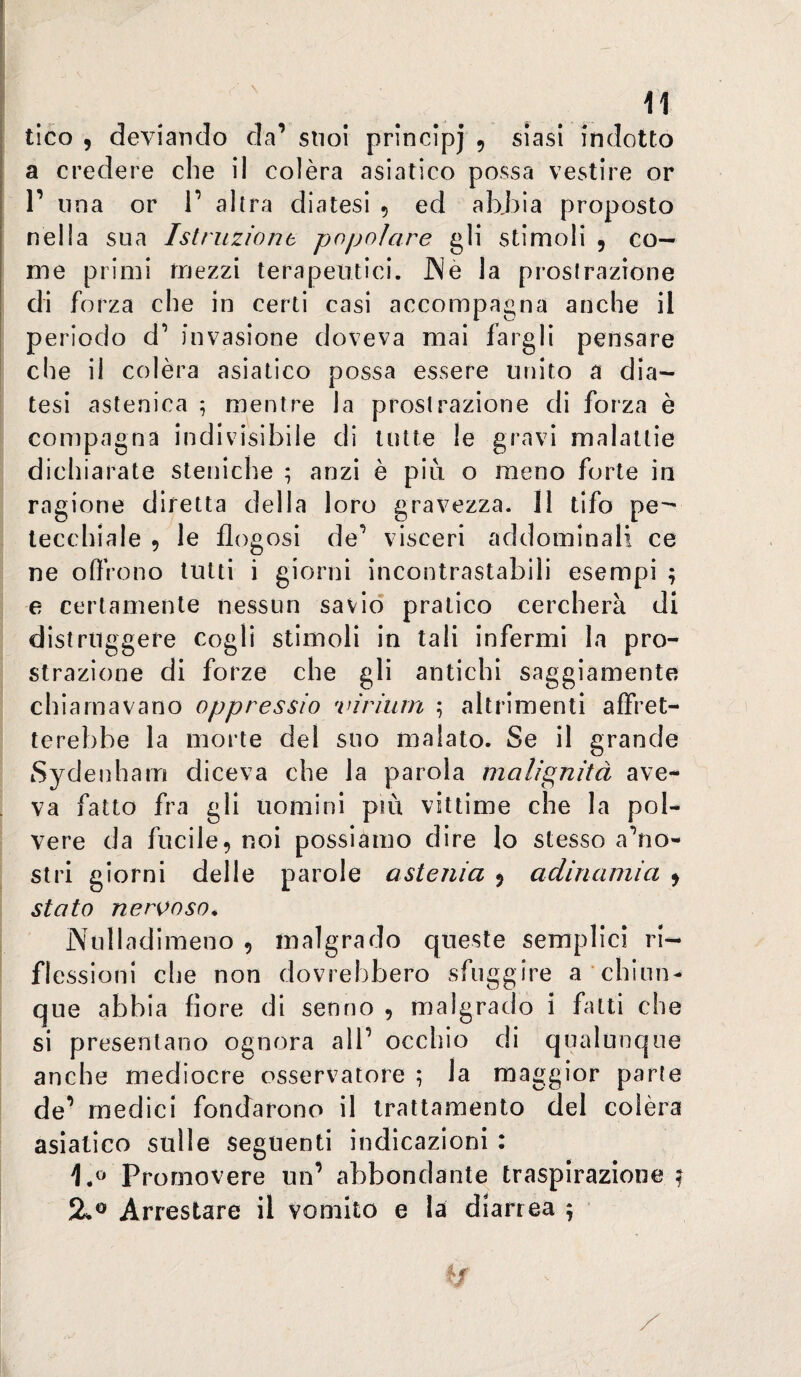 a credere che il colèra asiatico possa vestire or 1’ una or 1’ altra diatesi 5 ed ab,bia proposto nella sua Istruzione popolare gli stimoli , co¬ me primi mezzi terapeutici. JNè la prostrazione di forza che in certi casi accompagna anche il periodo d’ invasione doveva mai fargli pensare che il colèra asiatico possa essere unito a dia¬ tesi astenica ^ mentre la prostrazione di forza è compagna indivisibile di tutte le gravi malattie dichiarate steniche ; anzi è più o meno forte in ragione difetta della loro gravezza. 11 tifo pe^ tecchiale , le flogosi de’ visceri addominali ce ne offrono lutti i giorni incontrastabili esempi ; e certamente nessun savio pratico cercherà di distruggere cogli stimoli in tali infermi la pro¬ strazione di forze che gli antichi saggiamente chiamavano oppressio viriurn ; altrimenti affret¬ terebbe la morte del suo malato. Se il grande Sydenham diceva che la parola malignità ave¬ va fatto fra gli uomini più vittime che la pol¬ vere da fucile, noi possiamo dire lo stesso a’no- stri giorni delle parole astenia ^ adinamia ^ stato nervoso* jN'ulladimeno , malgrado queste semplici ri¬ flessioni che non dovrebbero sfuggire a chiun¬ que abbia fiore di senno , malgrado i fatti che si presentano ognora all’ occhio di qualunque anche mediocre osservatore ; la maggior parte de’ medici fondarono il trattamento del colèra asiatico sulle seguenti indicazioni : Prornovere un’ abbondante traspirazione! Arrestare il vomito e la diarrea \