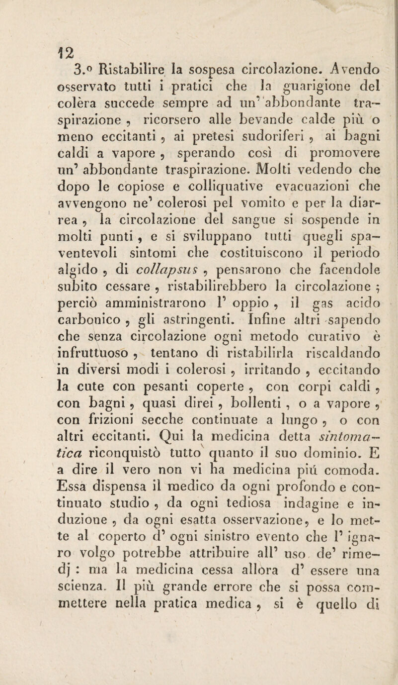 3.® Ristabilire la sospesa circolazione. Avendo osservato tutti i pratici che la guarigione del colèra succede sempre ad un’abbondante tra¬ spirazione 5 ricorsero alle bevande calde più o meno eccitanti 5 ai pretesi sudoriferi 5 ai bagni caldi a vapore 5 sperando così di promovere un’ abbondante traspirazione. Molti vedendo che dopo le copiose e colliquative evacuazioni che avvengono ne’ colerosi pel vomito e per la diar¬ rea 5 la circolazione del sangue si sospende in molti punti, e si sviluppano tutti quegli spa¬ ventevoli sintomi che costituiscono il periodo algido 5 di collapsus , pensarono che facendole subito cessare , ristabilirebbero la circolazione ; perciò amministrarono 1’ oppio , il gas acido carbonico 5 gli astringenti. Infine altri sapendo che senza circolazione ogni metodo curativo è infruttùoso 5 tentano di ristabilirla riscaldando in divèrsi modi i colerosi , irritando 5 eccitando la cute con pesanti coperte , con corpi caldi , con bagni 9 quasi direi 9 bollenti , o a vapore 9 con frizioni secche continuate a lungo 9 o con altri eccitanti. Qui la medicina detta sintoma¬ tica riconquistò tutto quanto il suo dominio. E a dire il vero non vi ha medicina più comoda. Essa dispensa il medico da ogni profondo e con¬ tinuato studio 9 da ogni tediosa indagine e in¬ duzione 9 da ogni esatta osservazione 9 e lo met¬ te al coperto d’ ogni sinistro evento che 1’ igna¬ ro volgo potrebbe attribuire all’ uso. de’ rime— dj : ma la medicina cessa allora d’ essere una scienza. Il più grande errore che si possa com¬ mettere nella pratica medica 9 si è quello di