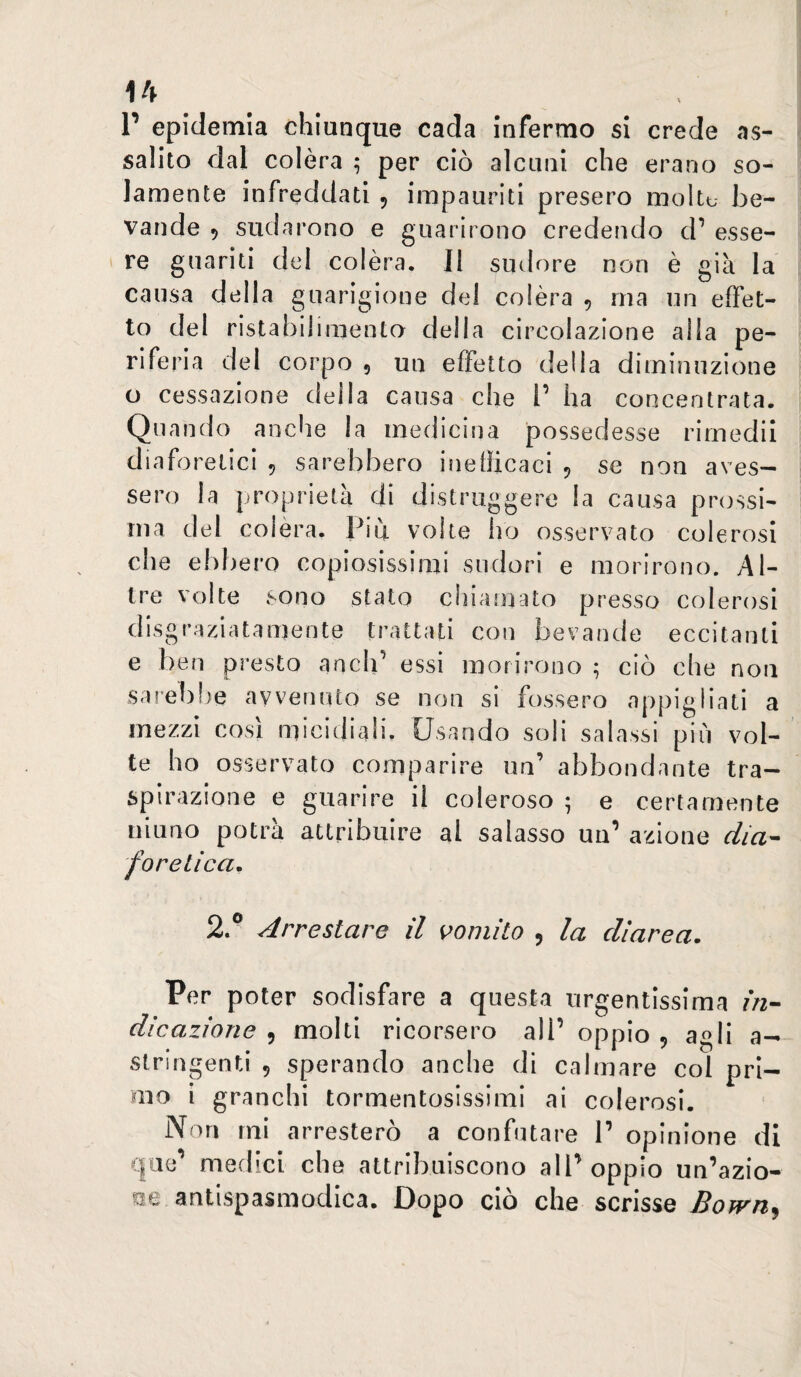 r epidemia chiunque cada infermo si crede as¬ salito dal colèra ; per ciò alcuni che erano so¬ lamente infreddati ^ impauriti presero moltu be¬ vande 5 sudarono e guarirono credendo d’ esse¬ re guariti del colèra. Il sudore non è già la causa della guarigione del colèra 5 ma un effet¬ to del ristabilimento della circolazione alla pe¬ riferia del corpo , un effetto della diminuzione o cessazione della causa che l’ ha concentrata. Quando anche la medicina possedesse rimedii diaforetici 5 sarebbero inefficaci 5 se non aves¬ sero la proprietà di distruggere la causa prossi¬ ma del colèra. Piu volte ho osservato colerosi che ebbero copiosissimi sudori e morirono. Al¬ tre volte sono stato chiamato presso colerosi disgraziatamente trattati con bevande eccitanti e ben presto aneli’ essi morirono ; ciò che non sai’elihe avvenuto se non si fossero appigliati a mezzi cosi micidiali. Usando soli salassi più vol¬ te ho osservato comparire un’ abbondante tra¬ spirazione e guarire il coleroso ^ e certamente ninno potrà attribuire al salasso un’ azione dia^ fonetica. 2.® Arrestare il vomito 5 la diarea. Per poter sodisfare a questa urgentissima f/z- dicazione , molti ricorsero all’ oppio 5 agli a- stringenti 5 sperando anche di calmare col pri¬ mo i granchi tormentosissimi ai colerosi. Non mi arresterò a confutare 1’ opinione di qae’ medici che attribuiscono all’oppio un’azio- Kje antispasmodica. Dopo ciò che scrisse Bown^