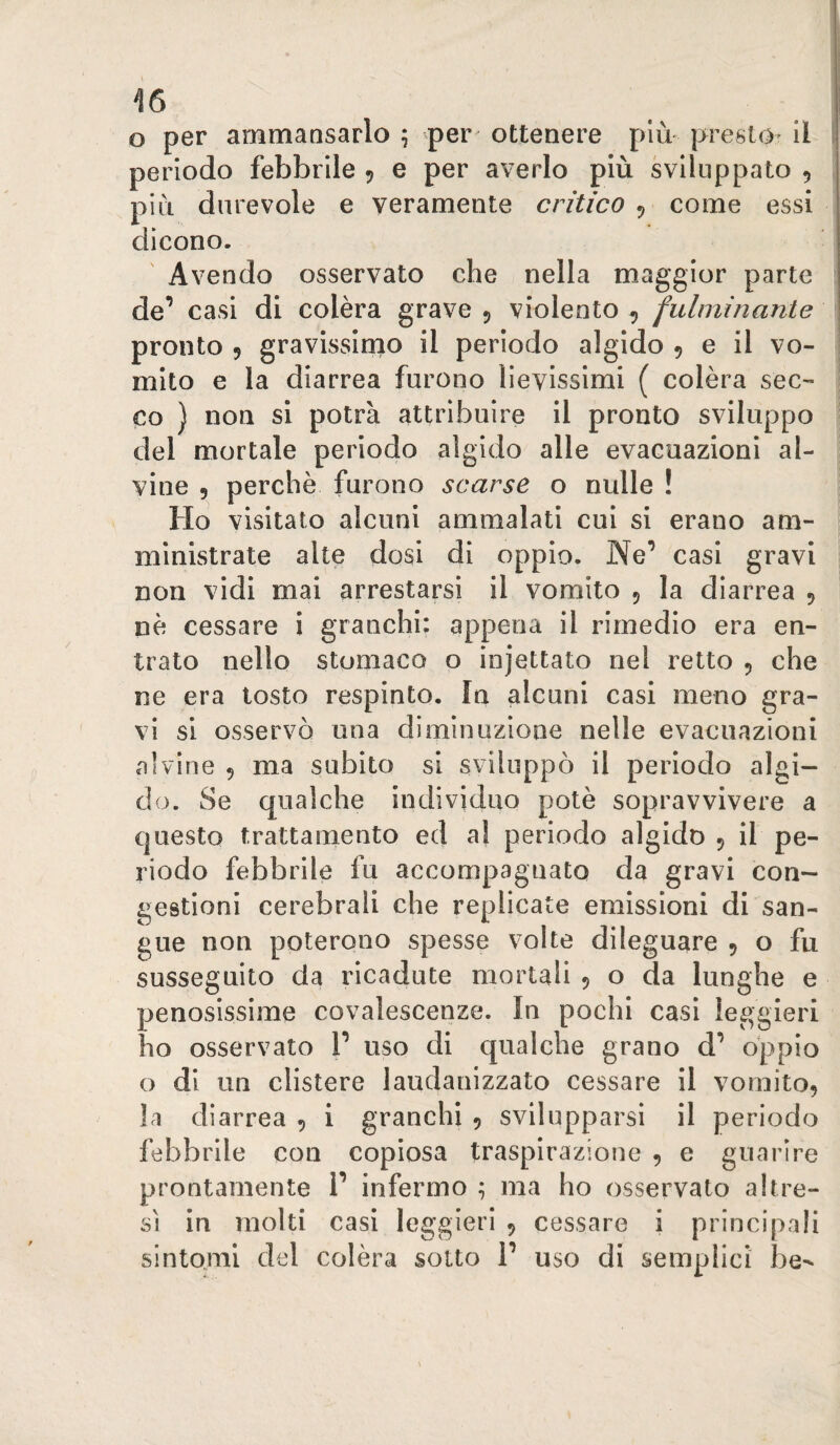 o per ammansarlo ^ per ottenere più presto- il ! periodo febbrile 5 e per averlo più sviluppato 5 più durevole e veramente critico ^ come essi dicono. Avendo osservato che nella maggior parte de’ casi di colèra grave 5 violento ^ fulminante pronto 5 gravissirno il periodo algido , e il vo- ' mito e la diarrea furono lievissimi ( colèra seC'* co ) non si potrà attribuire il pronto sviluppo del mortale periodo algido alle evacuazioni al¬ vine 9 perchè furono scarse o nulle ! Ho visitato alcuni ammalati cui si erano am¬ ministrate alte dosi di oppio. Ne’ casi gravi non vidi mai arrestarsi il vomito 9 la diarrea 9 nè cessare i granchi: appena il rimedio era en¬ trato nello stomaco o injettato nel retto 9 che ne era tosto respinto. In alcuni casi meno gra¬ vi si osservò una diminuzione nelle evacuazioni alvine 9 ma subito si sviluppò il periodo algi¬ do. Se qualche individuo potè sopravvivere a questo trattamento ed al periodo algido 9 il pe¬ riodo fabbrile fu accompagnato da gravi con¬ gestioni cerebrali che replicate emissioni di san¬ gue non poterono spesse volte dileguare 9 o fu susseguito da ricadute mortali 9 o da lunghe e penosissime covalescenze. In pochi casi leggieri ho osservato 1’ uso di qualche grano d’ oppio o di un clistere laudanizzato cessare il vomit09 la diarrea 9 i granchi 9 svilupparsi il periodo febbrile con copiosa traspirazione 9 e guarire prontamente 1’ infermo ; ma ho osservato altre¬ sì in molti casi leggieri 9 cessare i principali sintomi del colèra sotto 1’ uso di semplici be-