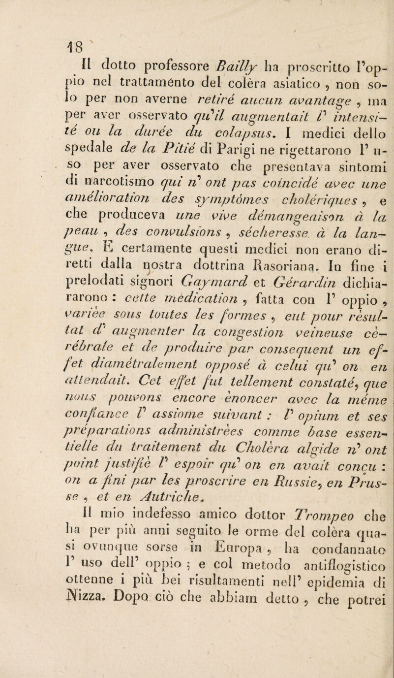 Il ciotto professore Bailly ha proscritto l’op¬ pio nel trattaménto del colèra asiatico , non so¬ lo per non averne retiré aucun a^antage , ina per aver osservato (jiti^il augmentait P intensi-- té Oli la diirée du colapsus, I medici dello spedale de la Pitie di Parigi ne rigettarono 1’ li¬ so per aver osservato che presentava sintomi di narcotismo qui rp ont pus cotncidé aK>ec ime aniélioration des syinptónies cholériques , e che produce va une owe démangeaison à la peau des conoulsions 5 sécheresse à la lan- gue, K certamente questi medici non erano di¬ retti dalla postra dottrina Rasoriana. In fine i prelodati signori Gaymard et Gérardin dichia¬ rarono : celte medication 5 fatta con P oppio , variee sous toutes les formes , eut pour rèsuG tal d? aiigìnenter la corigestion veineuse cè— réhrale et de produire par consequent un e/- fet diametralement oppose à celili qip on en allendait. Cet effet fut tellement constatò^ que nous pouvons encore ènoncer uvee la méine conf ance P assieme suivant : P opiuni et ses préparations administrees comme base essen^ tielle da traitement du Cliolèra algide ont point justijiè P espoir qip on en avait concu : on a fini par les proscrire en Russie^ en Prus- se 5 et en Autriche^ Il mio indefesso amico dottor Trompeo che ha per più anni seguito le orme del colèra qua¬ si ovLiiKjue sorse in Europa 5 ha condannato 1 uso dell’ oppio ^ e col metodo antiflogistico ottenne i più bei risultamenti nell’ epidemia di Nizza» Dopo ciò che abbiarn detto j, che potrei