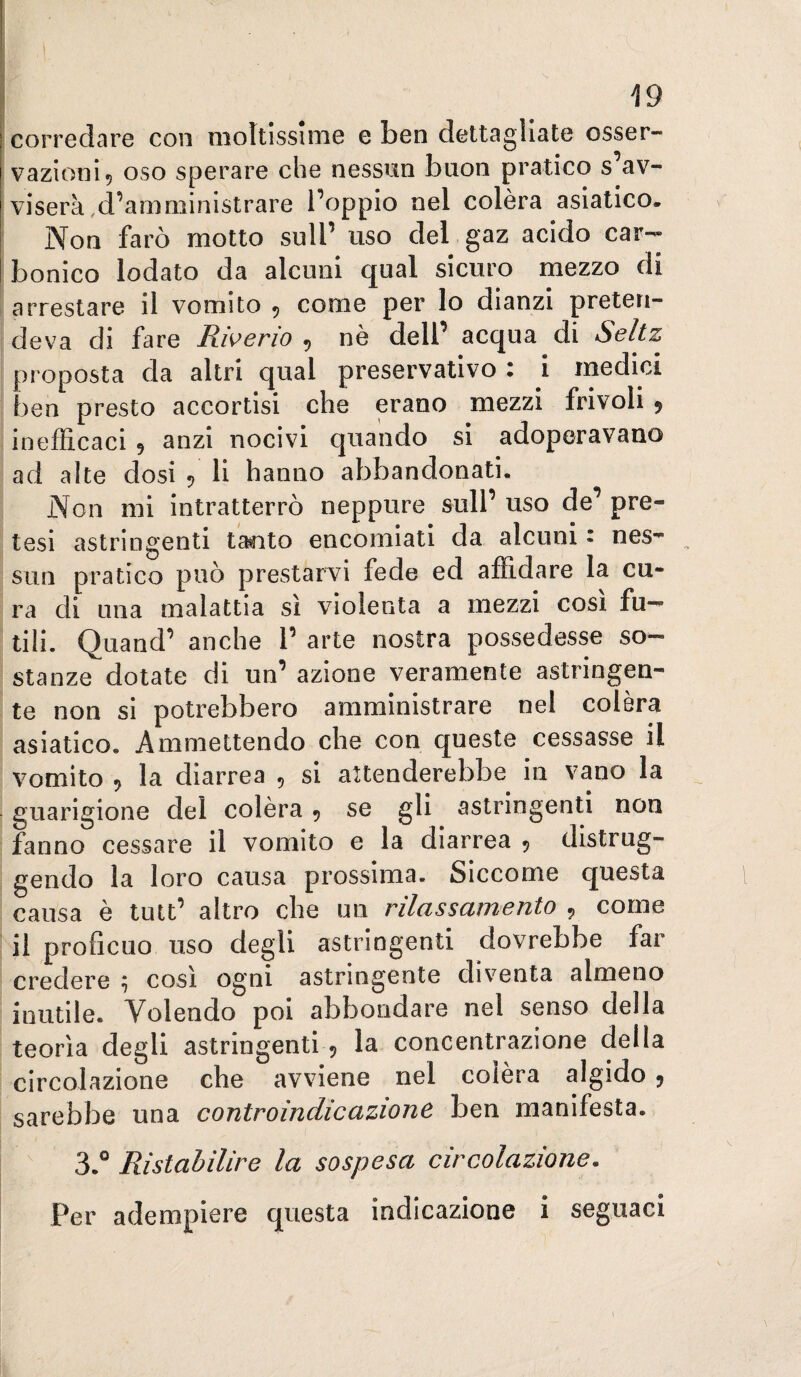corredare con moltissime e ben dettagliate osser¬ vazioni 5 oso sperare che nessun buon pratico s av¬ viserà,d’amministrare l’oppio nel colèra asiatico. Non farò motto sull’ uso del gaz acido car¬ bonico lodato da alcuni qual sicuro mezzo di arrestare il vomito 5 come per lo dianzi preten¬ deva di fare Rwerio , nè dell’ acqua di Seltz proposta da altri qual preservativo : i medici ben presto accortisi che erano mezzi frivoli 9 inefficaci 9 anzi nocivi quando si adoperavano ad alte dosi 9 li hanno abbandonati. Non mi intratterrò neppure sull’ uso de’ pre¬ tesi astringenti tanto encomiati da alcuni - nes¬ sun pratico può prestarvi fede ed affidare la cu¬ ra di una malattia sì violenta a mezzi cosi fu¬ tili. Quand’ anche 1’ arte nostra possedesse so¬ stanze dotate di un’ azione veramente astringen¬ te non si potrebbero amministrare nel colèra asiatico. Ammettendo che con queste cessasse il vomito 9 la diarrea , si attenderebbe in vano la guarigione del colèra 9 se gli astringenti non fanno cessare il vomito e la diarrea 9 distrug¬ gendo la loro causa prossima. Siccome questa causa è tutt’ altro che un rilassamento , come il proficuo uso degli astringenti dovrebbe far credere ; così ogni astringente diventa almeno inutile. Volendo poi abbondare nel senso della teorìa degli astringenti 9 la concentrazione della circolazione che avviene nel colèra algido 9 sarebbe una controindicazione ben manifesta. 3.° Ristabilire la sospesa circolazione.
