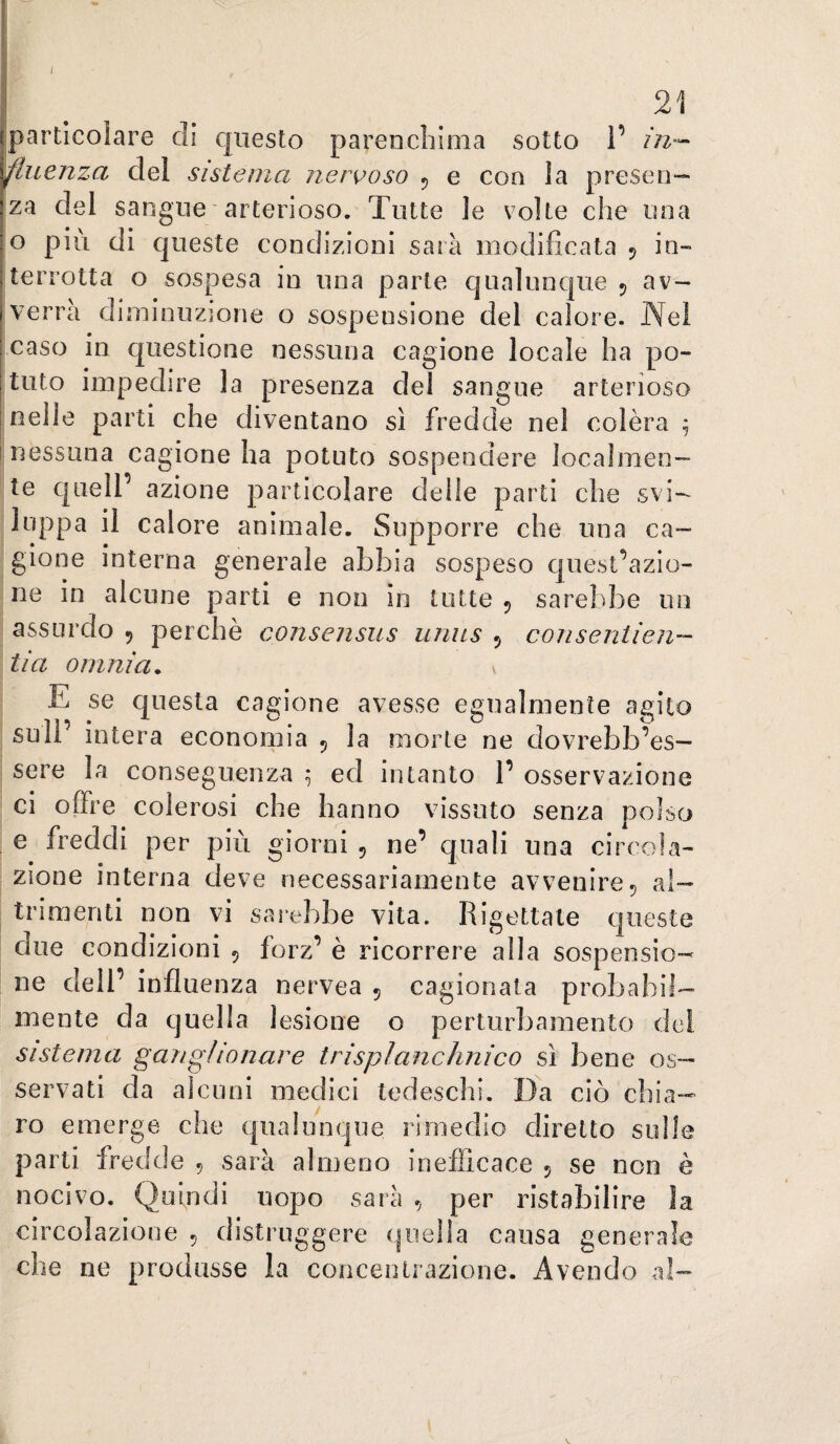 (particolare di c|iiesto parenchima sotto 1’ in¬ fluenza del sistema nere>oso 5 e con la presen¬ za del sangue arterioso. Tutte le volte che una o più di queste condizioni sarà modificata 5 in¬ terrotta o sospesa in una parte qualunque 5 av- A-errà diminuzione o sospensione del calore. Nel caso in questione nessuna cagione locale ha po¬ tuto impedire la presenza del sangue arterioso I nelle parti che diventano sì fredde nel colèra ^ I nessuna cagione ha potuto sospendere localmen¬ te quell’ azione particolare delle parti che svi¬ luppa il calore animale. Supporre che una ca¬ gione interna generale abbia sospeso cjuest’azio- ne in alcune parti e non in tutte ^ sarebbe un assurdo 5 perchè consensus uniis 5 conseniien- ti a omnia. v E se questa cagione avesse egualmente agito sull’ intera economia 5 la morte ne dovrebb’es— sere la conseguenza ; ed intanto 1’ osservazione ci offre colerosi che hanno vissuto senza polso e freddi per più giorni , ne’ quali una circola¬ zione interna deve necessariamente avvenire5 al¬ trimenti non vi sarebbe vita. Rigettale queste due condizioni 5 forz’ è ricorrere alla sospensio¬ ne dell’ influenza nervea 5 cagionata probabil¬ mente da quella lesione o perturbamento dei sistema gangHonare trispìanchnico si bene os¬ servati da alcuni medici tedeschi. Da ciò chia¬ ro emerge che qualunque rimedio diretto sulle parti fredde , sarà almeno inefficace 5 se non è nocivo. Quindi uopo sarà , per ristabilire la circolazione 5 distruggere quella causa generale che ne produsse la concentrazione. Avendo al-