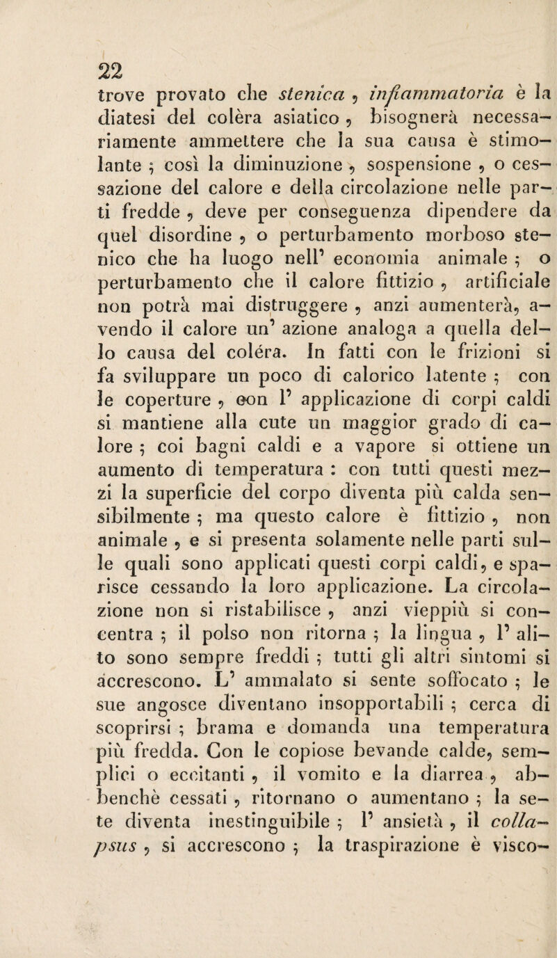 trove provato die slenica 5 injiammatoria è la diatesi del colèra asiatico 5 bisognerà necessa¬ riamente ammettere che la sua causa è stimo¬ lante ; così la diminuzione > sospensione , o ces¬ sazione del calore e della circolazione nelle par¬ ti fredde 5 deve per conseguenza dipendere da quel disordine 5 o perturbamento morboso ste- nico che ha luogo nell’ economia animale ; o perturbamento che il calore fittizio , artificiale non potrà mai distruggere 5 anzi aumenterà^ a- vendo il calore un’ azione analoga a cjuella del¬ lo causa del colèra. In fatti con le frizioni si fa sviluppare un poco di calorico latente ; con le coperture ^ 0011 1’ applicazione di corpi caldi si mantiene alla cute un maggior grado di ca¬ lore 5 coi bagni caldi e a vapore si ottiene un aumento di temperatura : con tutti questi mez¬ zi la superficie del corpo diventa più calda sen¬ sibilmente ; ma c|uesto calore è fittizio 5 non animale 5 e si presenta solamente nelle parti sul¬ le quali sono applicati questi corpi caldi, e spa¬ risce cessando la loro applicazione. La circola¬ zione non si ristabilisce , anzi vieppiù si con¬ centra ; il polso non ritorna ; la lingua , 1’ ali¬ to sono sempre freddi 5 tutti gli altri sintomi si accrescono. L’ ammalato si sente soffocato ; le sue angosce diventano insopportabili ; cerca di scoprirsi ; brama e domanda una temperatura più fredda. Con le copiose bevande calde, sem¬ plici o eccitanti , il vomito e la diarrea , ab— - benché cessati , ritornano o aumentano ^ la se¬ te diventa inestinguibile ^ P ansietà , il colla-- psiis , si accrescono ^ la traspirazione è visco-