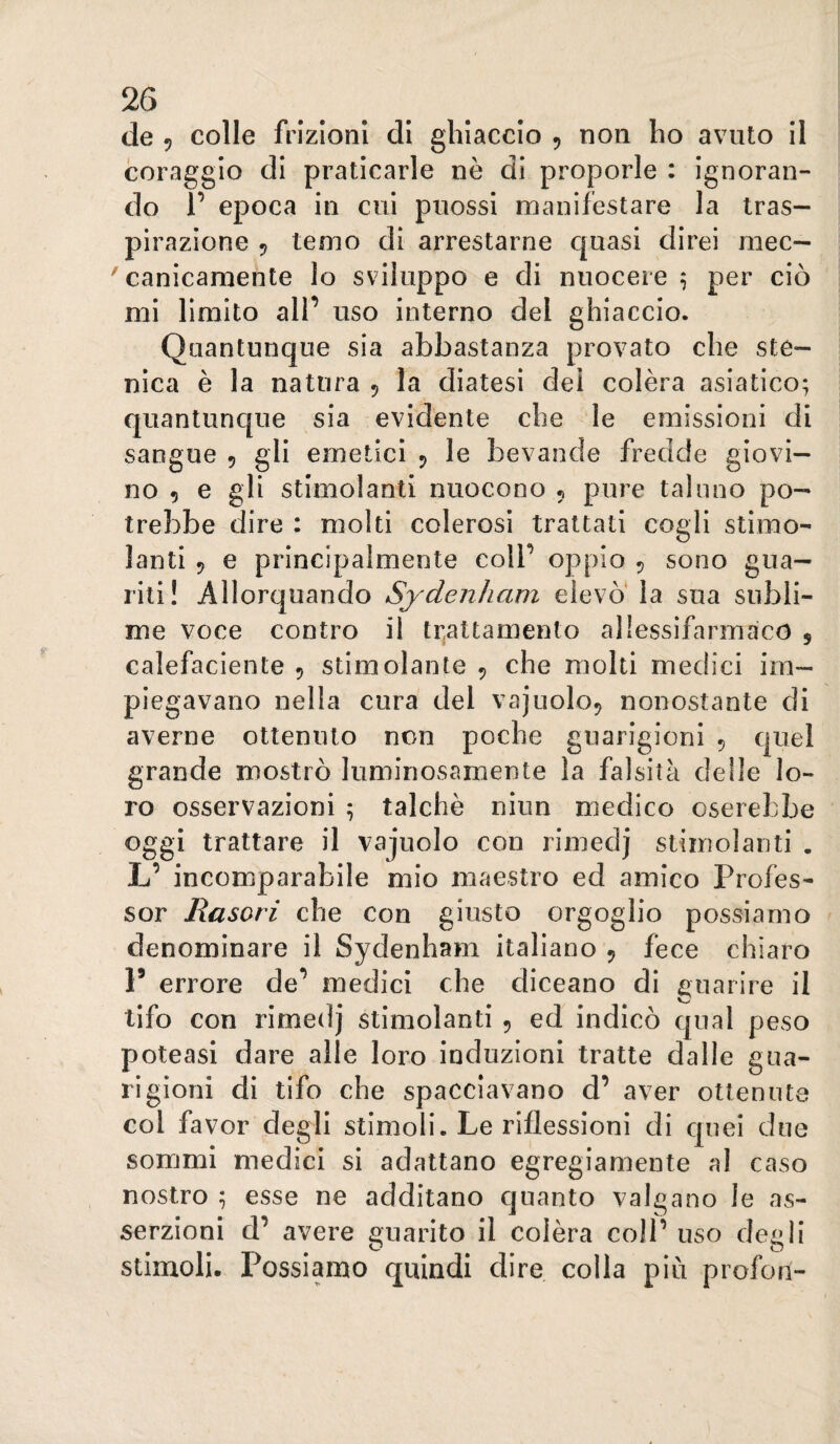 de 5 colle frizioni di ghiaccio ^ non ho avuto il coraggio di praticarle nè di proporle : ignoran¬ do V epoca in cui puossi manifestare la tras¬ pirazione 5 temo di arrestarne quasi direi mec- 'canicaraente lo sviluppo e di nuocere ^ per ciò mi limito all’ uso interno del ghiaccio. Quantunque sia abbastanza provato che ste- nica è la natura 5 la diatesi dei colèra asiatico; quantunc[ue sia evidente che le emissioni di sangue 5 gli emetici 5 le bevande fredde giovi¬ no 5 e gli stimolanti nuocono , pure taluno po¬ trebbe dire : molti colerosi trattati cogli stimo¬ lanti 5 e principalmente colf oppio 5 sono gua¬ riti! Allorquando Sydenham elevò' la sua subli¬ me voce contro il trattamento allessifarmaco , calefaciente 5 stimolante , che molti medici im¬ piegavano nella cura del vajuolo^ nonostante di averne ottenuto non poche guarigioni 5 quel grande mostrò luminosamente la falsità delle lo¬ ro osservazioni ; talché niun medico oserebbe oggi trattare il vajuolo con rimedj stimolanti . L’ incomparabile mio maestro ed amico Profes¬ sor Rasori che con giusto orgoglio possiamo denominare il Sydenham italiano 5 fece chiaro F errore de*’ medici che diceano di guarire il tifo con rimedj stimolanti 5 ed indicò qual peso poteasi dare alle loro induzioni tratte dalle gua¬ rigioni di tifo che spacciavano d’ aver ottenute col favor degli stimoli. Le riflessioni di cjuei due sommi medici si adattano egregiamente al caso nostro ; esse ne additano quanto valgano le as¬ serzioni d’ avere guarito il colèra coìP uso degli O O stimoli. Possiamo quindi dire colla più profon-