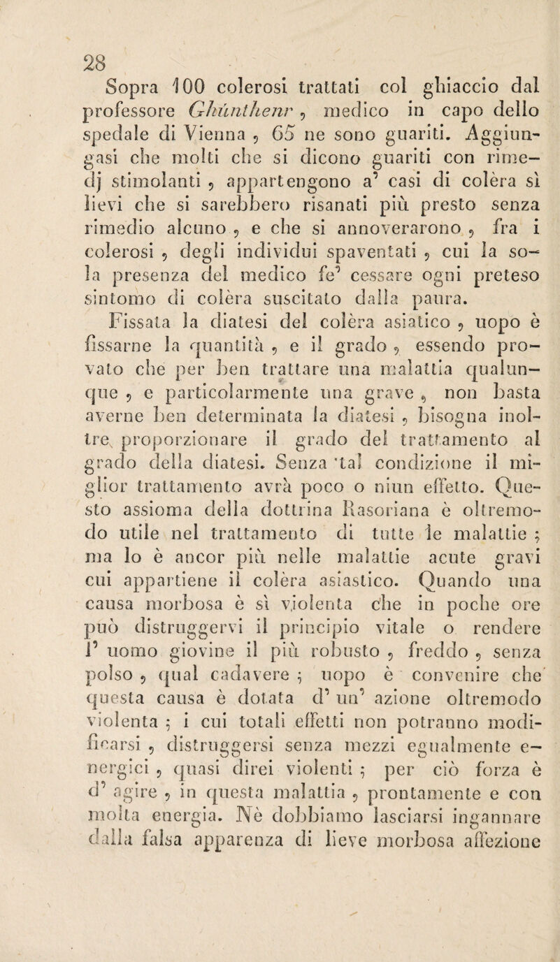 Sopra 100 colerosi trattati col ghiaccio dal professore Qhùnthenr , medico in capo dello spedale di Vienna 5 65 ne sono guariti. Aggiiui- gasi che molti che si dicono guariti con rime- dj stimolanti 5 appartengono a’ casi di colèra si lievi che si sarebbero risanati più presto senza rimedio alcuno 5 e che si annoverarono 5 fra i colerosi 5 degli individui spaventati 5 cui la so¬ la presenza del medico fe’ cessare ogni preteso sintomo di colèra suscitato dalia paura. Fissata la diatesi del colèra asiatico ^ uopo è fissarne la r|uantita 5 e il grado ^ essendo pro¬ vato che per ben trattare una malattia qualun- cjue 5 e particolarmente una grave ^ non basta averne beo determinata la diatesi ^ bisogna inol¬ tre, proporzionare il grado del trattamento al grado della diatesi. Senza 'tal condizione il mi¬ glior trattamento avrà poco o nino effetto. Que¬ sto assioma della dottrina liasoriana è oltremo¬ do utile nel trattamento di tutte le malattie ; ma lo è ancor più nelle malattie acute gravi cui appartiene il colèra asiastico. Quando una causa morbosa è sì violenta che in poche ore può distruggervi il principio vitale o rendere r uomo giovioe il più robusto 5 freddo 5 senza polso 5 (jual cadavere^ uopo è ' convenire che questa causa è dotata d’ un^ azione oltremodo violenta ^ i cui totali effetti non potranno modi¬ ficarsi 5 distruggersi senza mezzi egualmente e- nergici 5 quasi direi violenti ^ per ciò forza è d’ agire 5 in questa malattia 5 prontamente e con moka energia. IVè dobbiamo lasciarsi ingannare dalla falsa apparenza di lieve morbosa affezione \
