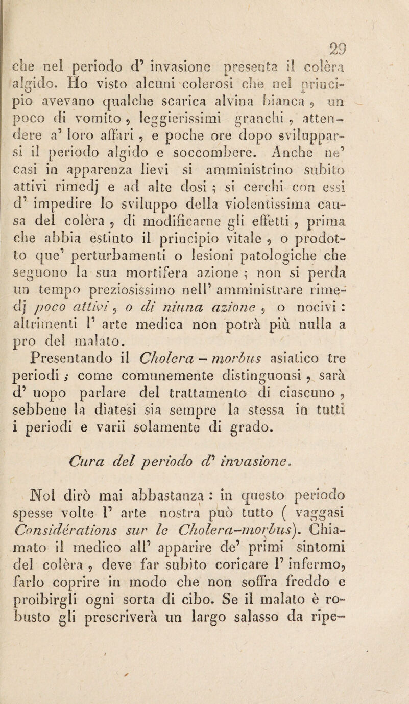 che nel periodo d’ invasione presenta il colèra algido. Ho visto alcuni colerosi che, nel princi¬ pio avevano qualche scarica alvina hianca 5 iiii poco di vomito 5 leggierissimi granchi , atten¬ dere a’ loro affari 5 e poche ore dopo sviluppar¬ si il periodo algido e soccombere. Anche ne^ casi in apparenza lievi si amministrino subito attivi rimedj e ad alte dosi si cerchi con essi d’ impedire lo sviluppo della violentissima cau¬ sa del colèra 5 di modificarne gli effetti 5 prima che abbia estinto il principio vitale 9 o prodot¬ to que*’ perturbamenti o lesioni patologiche che seguono la sua mortifera azione ; non si perda un tempo preziosissimo nell’ amministrare rime- dj poco attivi^ o eli ninna azione o nocivi: altrimenti 1’ arte medica non potrà più nulla a prò dei malato. Presentando il Cliolera - morbus asiatico tre periodi s come comunemente distinguonsi 9 sarà d’ uopo parlare del trattamento di ciascuno 9 sebbene la diatesi sia sempre la stessa in tutti i periodi e varii solamente di grado. Cnira del periodo d'^ invasione. Noi dirò mai abbastanza : in c|uesto periodo spesse volte V arte nostra può tutto ( vaggasi Considérations sur le Cholera-morbus^. Chia¬ mato il medico all’ apparire de’ primi sintomi del colèra 9 deve far subito coricare 1’ infermoj farlo coprire in modo che non soffra freddo e proibirgli ogni sorta di cibo. Se il malato è ro¬ busto gli prescriverà un largo salasso da ripe-