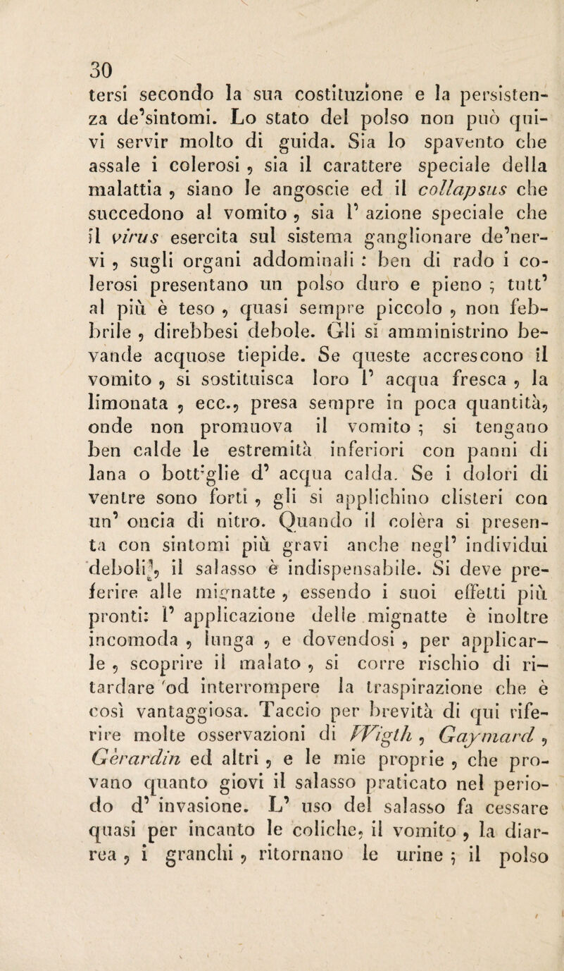 tersi secondo la sua costituzione e la persisten¬ za de’sintomi. Lo stato del polso non può qui¬ vi servir molto di guida. Sia lo spavento che assale i colerosi , sia il carattere speciale della malattia 5 siano le angoscie ed il collapsus che succedono al vomito 5 sia V azione speciale che il i^irus esercita sul sistema ganglionare de’ner- vi 5 sugli organi addominali : ben di rado i co¬ lerosi presentano un polso duro e pieno ; tutt’ al più è teso 5 quasi sempre piccolo 5 non feb¬ brile 5 direbbesi debole. Gli sì amministrino be¬ vande acquose tiepide. Se queste accrescono il vomito 9 si sostituisca loro 1’ acqua fresca , la limonata 9 ecc.9 presa sempre in poca quantità^ onde non promuova il vomito ; si tengano ben calde le estremità inferiori con panni di lana o bottiglie d’ acqua calda. Se i dolori di ventre sono forti , gli si applichino clisteri con un’ oncia di nitro. Quando il colèra si presen¬ ta con sintomi più gravi anche negl’ individui ■deboli^9 il salasso è indispensabile. Si deve pre¬ ferire alle raÌ£;matte 9 essendo i suoi effetti più pronti: 1’ applicazione delle mignatte è inoltre incomoda 9 lunga , e dovendosi , per applicar¬ le 9 scoprire il malato 9 si corre rischio di ri¬ tardare 'od interrompere la traspirazione che è così vantaggiosa. Taccio per brevità di qui rife¬ rire molte osservazioni di FFigth ^ Gay marci ^ Gèrardin ed altri 9 e le mie proprie 9 che pro¬ vano quanto giovi il salasso praticato nel perio¬ do d’ invasione. L’ uso del salasso fa cessare quasi per incanto le coliche9 il vomito 9 la diar¬ rea 9 i granchi 9 ritornano le urine 5 il polso