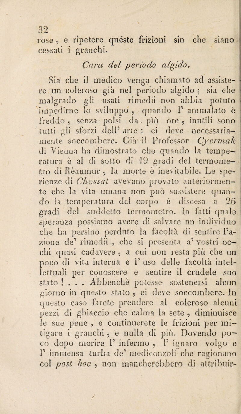 rose 5 e ripetere quéste frizioni sin che siano cessati i granchi. Cura del periodo algido. Sia che il medico venga chiamato ad assiste¬ re un coleroso già nel periodo algido ; sia che | malgrado gli usati rirnedii non abbia potuto i dnipedirne lo sviluppo ^ quando 1’ ammalato è i freddo 5 senza polsi da» più ore 5 inutili sono ' tutti gli sforzi dell’ aiue : ei deve necessaria¬ mente soccombere. Già i! Professor Cyermak di Vienna ha dimostrato che quando la tempe¬ ratura è al di sotto di 19 gradi del termome¬ tro di Rèaumiir 5 la morte è inevitabile. Le spe- rienze di Chossat avevano provato anteriormen¬ te che la vita umana non può sussistere quan¬ do la temperatura del corpo è discesa a 26 gradi del suddetto termometro. In fatti quale speranza possiamo avere di salvare un individuo che ha persino perduto la facoltà di sentire l’a¬ zione de’ rimedila che si presenta a’vostri .oc¬ chi cfuasi cadavere 5 a cui non resta più che un poco di vita interna e 1’ uso delle facoltà intel¬ lettuali per conoscere e sentire il crudele suo stato !... Abbenclìè potesse sostenersi alcun giorno in cjuesto stato 5 ei deve soccombere. In questo caso farete prendere al coleroso alcuni pezzi di ghiaccio che calma la sete 5 diminuisce le sue pene 5 e continuerete le frizioni per mi¬ tigare i granchi 5 e nulla di più. Dovendo po-- co dopo morire 1’ infermo 5 l’ ignaro volgo e 1’ immensa turba de’ mediconzoìi che ragionano col post hoc 5 non mancherebbero di attribuir- /