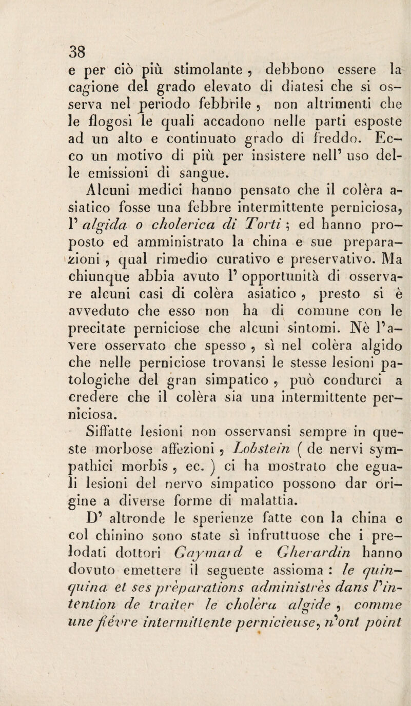 e per ciò più stimolante , debbono essere la cagione del grado elevato di diatesi che si os¬ serva nel periodo febbrile 5 non altrimenti che le flogosi le quali accadono nelle parti esposte ad un alto e continuato grado di freddo. Ec¬ co un motivo di più per insistere nell’ uso del¬ le emissioni di sangue. Alcuni medici hanno pensato che il colèra a- slatico fosse una febbre intermittente perniciosa^ V algida 0 cholerica di Torti \ ed hanno pro¬ posto ed amministrato la china e sue prepara¬ zioni 5 qual rimedio curativo e preservativo. Ma chiunque abbia avuto P opportunità di osserva¬ re alcuni casi di colèra asiatico 5 presto si è avveduto che esso non ha di comune con le precitate perniciose che alcuni sintomi. Nè Pa¬ vere osservato che spesso 5 sì nel colèra algido che nelle perniciose trovansi le stesse lesioni pa¬ tologiche del gran simpatico 5 può condurci a credere che il colèra sia una intermittente per¬ niciosa. Siffatte lesioni non osservansi sempre in que¬ ste morbose affezioni 5 Lobstein ( de nervi sym- pathici morbis 5 ec. ) ci ha mostrato che egua¬ li lesioni del nervo simpatico possono dar ori¬ gine a diverse forme di malattia. D’ altronde le sperienze fatte con la china e col chinino sono state sì infruttuose che i pre¬ lodati dottori Goymat d e Gherardin hanno dovuto emettere il seguente assioma : le (juin-^ cjuina et ses prèparations administrès dans Pin- tention de trailer le cholèra algide 9 comme urie fiévre intermittente pernicieiise^ ridoni paini