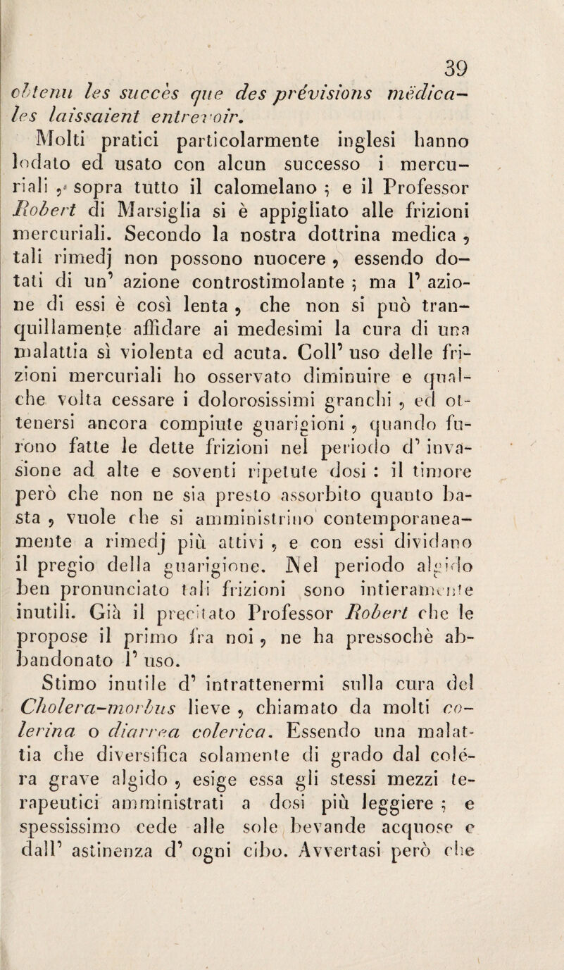 cltenii les succès que des prévìsìons medica¬ le s laissaient entrevoìr. Molti pratici particolarmente inglesi hanno lodalo ed usato con alcun successo i mercu¬ riali 5* sopra tutto il calomelano ^ e il Professor Robert di Marsiglia si è appigliato alle frizioni mercuriali. Secondo la nostra dottrina medica 5 tali rimedj non possono nuocere 5 essendo do¬ tali di un’ azione controstimolante \ ma 1’ azio¬ ne di essi è così lenta 5 che non si può tran¬ quillamente affidare ai medesimi la cura di una malattia sì violenta ed acuta. Coll’ uso delle fri¬ zioni mercuriali ho osservato diminuire e qual¬ che volta cessare i dolorosissimi granchi 5 ed ot¬ tenersi ancora compiute guarigioni ^ quando fu¬ rono fatte le dette frizioni nel periodo d’ inva¬ sione ad alte e soventi ripetute dosi : il timore però che non ne sia presto assorbito quanto ba¬ sta 9 vuole che si amministrino contemporanea¬ mente a rimedj più attivi 9 e con essi dividano il pregio della guarigione, ]Nel periodo algido ben pronunciato tali frizioni sono intieramente inutili. Già il precitato Professor Robert che le propose il primo fra noi 9 ne ha pressoché ab¬ bandonato 1’ uso. Stimo inutile d’ intrattenermi sulla cura del Cholera-morhus lieve 9 chiamato da molti co- lerina o diarrea colerica. Essendo una malat¬ tia che diversifica solamente di grado dal colè¬ ra grave algido 9 esige essa gli stessi mezzi te¬ rapeutici amministrati a dosi più leggiere ^ e spessissimo cede alle sole^ bevande acquose e dall ’ astinenza d’ ogni cibo. Avvertasi però die