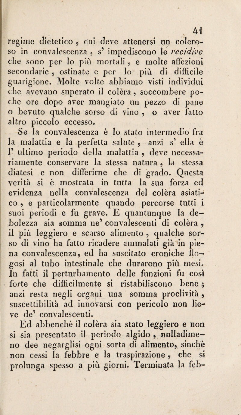 regime dietetico , cui deve attenersi un colero¬ so in convalescenza 5 s’ impediscono le recidive che sono per lo più mortali 5 e molte affezioni secondarie 5 ostinate e per lo più di difficile guarigione. Molte volte abbiamo visti individui che avevano superato il colèra 5 soccombere po¬ che ore dopo aver mangiato un pezzo di pane o bevuto qualche sorso di vino , o aver fatto altro piccolo eccesso. Se la convalescenza è lo stato intermedio fra la malattia e la perfetta salute 5 anzi s’ ella è r ultimo periodo della malattia 5 deve necessa¬ riamente conservare la stessa natura , la stessa diatesi e non differirne che di grado. Questa verità si è mostrata in tutta la sua forza ed evidenza nella convalescenza del colèra asiati¬ co 5 e particolarmente quando percorse tutti i suoi periodi e fu grave. E quantunque la de¬ bolezza sia somma ne’ convalescenti di colèra ^ il più leggiero e scarso alimento 5 qualche sor¬ so di vino ha fatto ricadere ammalati già'ffi pie¬ na convalescenza5 ed ha suscitato croniche ilo- gosi al tubo intestinale che durarono più mesi. In fatti il perturbamento delle funzioni fu così forte che difficilmente si ristabiliscono bene 5 anzi resta negli organi una somma proclività 9 suscettibilità ad innovarsi con pericolo non lie¬ ve de’ convalescenti. Ed abbenchè il colèra sia stato leggiero e non si sia presentato il periodo algido $ nulladime- no dee negarglisi ogni sorta di alimento,, sinché non cessi la febbre e la traspirazione , che si prolunga spesso a più giorni. Terminata la feb-