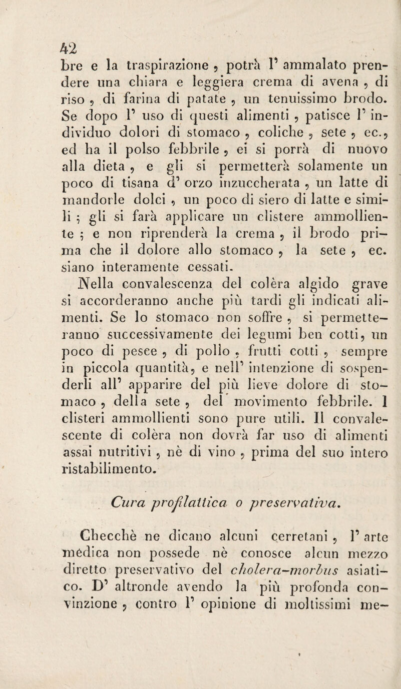 bre e la traspirazione 5 potrà V ammalato pren¬ dere una chiara e leggiera crema di avena 5 di riso 5 di farina di patate , un tenuissimo brodo. Se dopo r uso di questi alimenti 5 patisce 1’ in¬ dividuo dolori di stomaco , coliche 5 sete 5 ec.j ed ha il polso febbrile 5 ei si porrà di nuovo alla dieta 5 e gii si permetterà solamente un poco di tisana orzo inzuccherata 5 un latte di mandorle dolci , un poco di siero di latte e simi¬ li 5 gii si farà applicare un clistere ammollien¬ te 5 e non riprenderà la crema 5 il brodo pri¬ ma che il dolore allo stomaco la sete 5 ec. siano interamente cessati. Nella convalescenza del colèra algido grave si accorderanno anche più tardi gii indicati ali¬ menti. Se lo stomaco non soffre 5 si permette¬ ranno successivamente dei legumi ben cotti5 un poco di pesce 5 di pollo « frutti cotti 5 sempre in piccola quantità5 e nell’ intenzione di sospen¬ derli all’ apparire del più lieve dolore di sto¬ maco 5 della sete 5 del movimento febbrile. 1 clisteri ammollienti sono pure utili. Il convale¬ scente di colèra non dovrà far uso di alimenti assai nutritivi 5 nè di vino ^ prima del suo intero ristabilimento. Cura projllaUica 0 preservativa. Checché ne dicano alcuni cerretani 5 1’ arte mèdica non possedè nè conosce alcun mezzo diretto preservativo del cholera-inoròus asiati¬ co. D’ altronde avendo la più profonda con¬ vinzione j, contro 1’ opinione di mollissimi me-