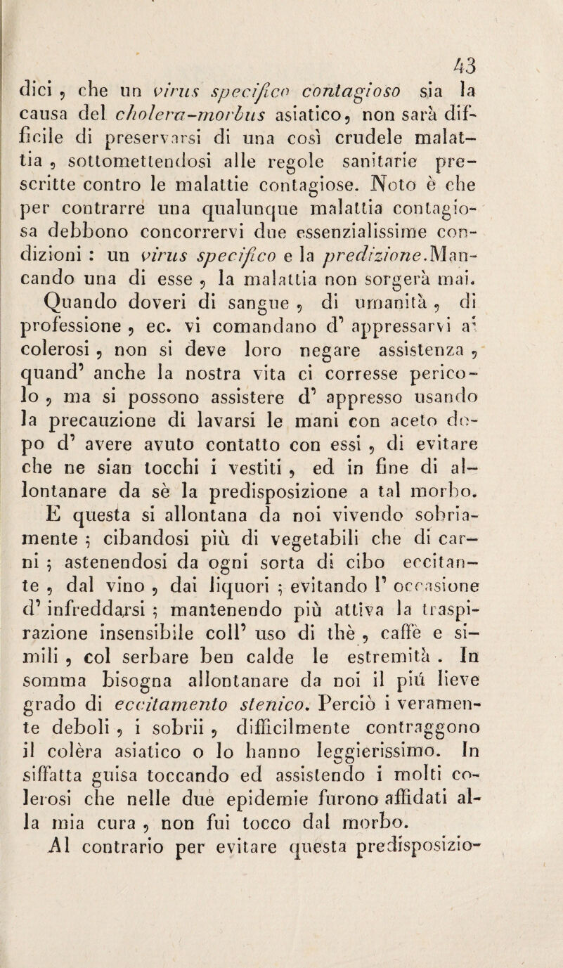 dici 5 che un virus specifico contagioso sia la causa del cholera-morbus asiatico 5 non sarà dif¬ ficile di preservarsi di una così crudele malat¬ tia 5 sottomettendosi alle regole sanitarie pre¬ scritte contro le malattie contagiose. Noto è che per contrarre una qualunque malattia contagio¬ sa debbono concorrervi due essenzialissime con¬ dizioni : un virus specif co e la predizione.ÌSÌm-- cando una di esse 5 la malattia non sorgerà mai* Quando doveri di sangue 5 di umanità ^ di professione 5 ec. vi comandano d’ appressarvi a^ colerosi 5 non si deve loro negare assistenza , quand’ anche la nostra vita ci corresse perico¬ lo 5 ma si possono assistere d’ appresso usando la precauzione di lavarsi le mani con aceto do¬ po d’ avere avuto contatto con essi 5 di evitare che ne sian tocchi i vestiti 5 ed in fine di al¬ lontanare da sè la predisposizione a tal morbo* E questa si allontana da noi vivendo sobria¬ mente 5 cibandosi più di vegetabili che di car¬ ni 5 astenendosi da ogni sorta di cibo eccitan¬ te 5 dal vino 5 dai liquori ^ evitando V occasione d’ infreddarsi ^ mantenendo più attiva la traspi¬ razione insensibile coll’ uso di thè 5 caffè e si¬ mili 9 col serbare ben calde le estremità . In somma bisogna allontanare da noi il più lieve grado di eccitamento stenico. Perciò i veramen¬ te deboli 9 i sobrii 5 difficilmente contraggono il colèra asiatico o Io hanno leggierissimo. In siffatta guisa toccando ed assistendo i molti co¬ lerosi che nelle due epidemie furono affidati al¬ la mia cura 9 non fui tocco dal morbo. A\ contrario per evitare questa predisposizio-