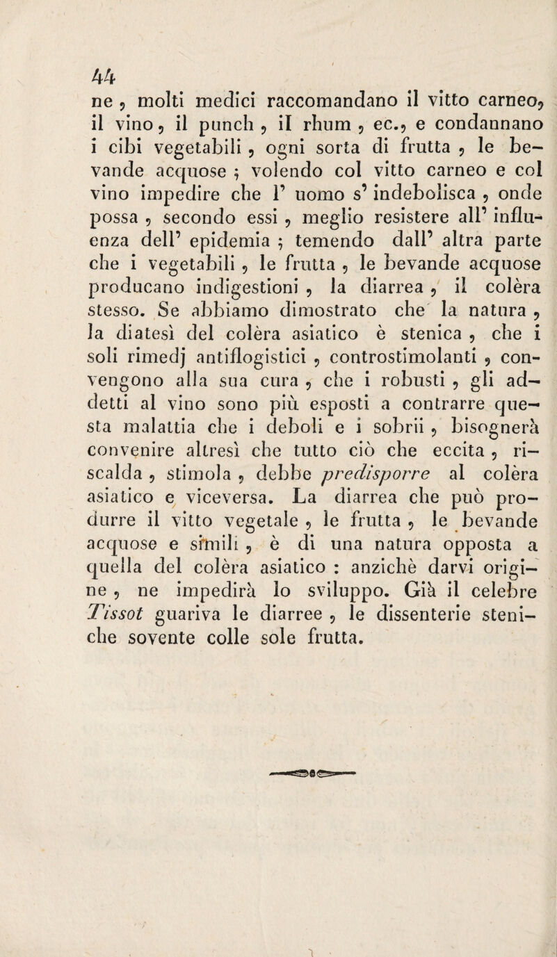 ne 5 molti medici raccomandano il vitto carneo^ il vino 5 il punch 5 il rhnm 5 ec.5 e condannano i cibi vegetabili 5 ogni sorta di frutta 5 le be¬ vande acquose ^ volendo col vitto carneo e col vino impedire che 1’ uomo s’indebolisca 5 onde possa 5 secondo essi , meglio resistere all’ influ¬ enza dell’ epidemia ; temendo dall’ altra parte che i vegetabili 5 le frutta 5 le bevande acquose producano indigestioni , la diarrea 5 il colèra stesso. Se abbiamo dimostrato che la natura 9 la diatesi del colèra asiatico è stenlca 5 che i soli rimedj antiflogistici 5 controstimolanti 9 con¬ vengono alla sua cura , che i robusti 5 gli ad¬ detti al vino sono più esposti a contrarre que¬ sta malattia che i deboli e i sobrii 5 bisognerà convenire altresì che tutto ciò che eccita 5 ri¬ scalda 5 stimola 5 debbe predisporre al colèra asiatico viceversa. La diarrea che può pro¬ durre il vitto vegetale 5 le frutta 9 le bevande acquose e sfmili 5 è di una natura opposta a quella del colèra asiatico : anziché darvi origi¬ ne 5 ne impedirà lo sviluppo. Già il celebre Tissot guariva le diarree , le dissenterie steni- che sovente colle sole frutta.