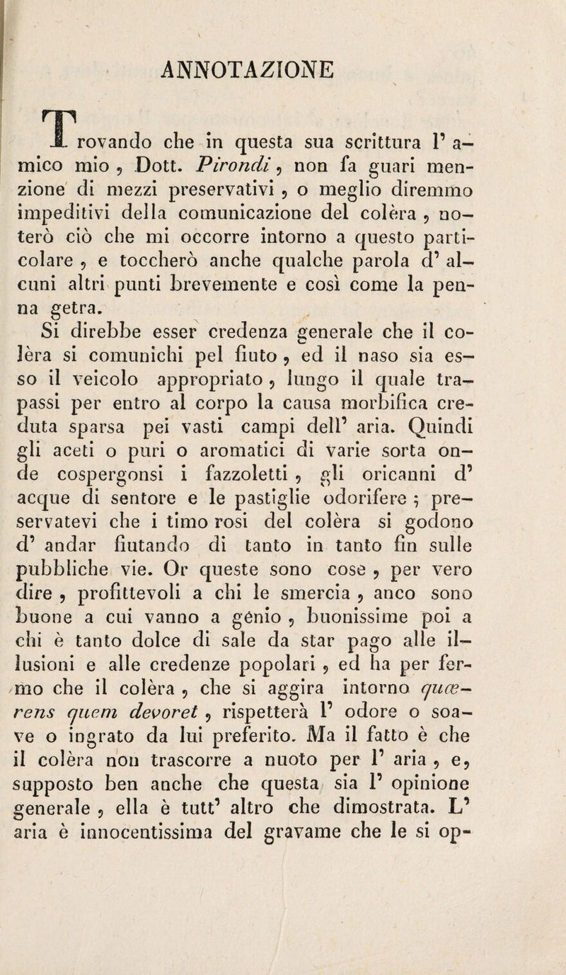 ANNOTAZIONE T^rovanclo che in questa sua scrittura l’a¬ mico mio 5 Dott. Pirondi 5 non fa guari men¬ zione' di mezzi preservativi 5 o meglio diremmo impeditivi della comunicazione del colèra 5 no¬ terò ciò che mi occorre intorno a questo parti¬ colare 5 e toccherò anche qualche parola d’ al¬ cuni altri punti brevemente e così come la pea¬ na getra. Si direbbe esser credenza generale che il co¬ lèra si comunichi pel fiuto ^ ed il naso sia es¬ so il veicolo appropriato 5 lungo il quale tra¬ passi per entro al corpo la causa morbifica cre¬ duta sparsa pei vasti campi dell’ aria* Quindi gli aceti o puri o aromatici di varie sorta on¬ de cospergonsi i fazzoletti 5 gli oricanni d’ acque di sentore e le pastiglie odorifere ; pre¬ servatevi che i timo rosi del colèra si godono d’ andar fiutando di tanto in tanto fin sulle pubbliche vie* Or queste sono cose 5 per vero dire 5 profittevoli a chi le smercia 5 anco sono buone a cui vanno a gènio 5 buonissime poi a chi è tanto dolce di sale da star pago alle il¬ lusioni e alle credenze popolari 5 ed ha per fer¬ mo che il colèra 5 che si aggira intorno quce-^ rens cjucni devoret 5 rispetterà l’ odore o soa¬ ve o ingrato da lui preferito. Ma il fatto è che il colèra non trascorre a nuoto per 1’ aria , e 5 supposto ben anche che questa sia 1’ opinione generale 5 ella è tutt’ altro che dimostrata. L’ aria è innocentissima del gravame che le si op-